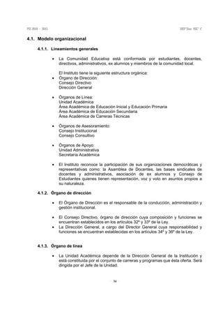 34
4.1. Modelo organizacional
4.1.1. Lineamientos generales
• La Comunidad Educativa está conformada por estudiantes, docentes,
directivos, administrativos, ex alumnos y miembros de la comunidad local.
El Instituto tiene la siguiente estructura orgánica:
• Órgano de Dirección:
Consejo Directivo
Dirección General
• Órganos de Línea:
Unidad Académica
Área Académica de Educación Inicial y Educación Primaria
Área Académica de Educación Secundaria
Área Académica de Carreras Técnicas
• Órganos de Asesoramiento:
Consejo Institucional
Consejo Consultivo
• Órganos de Apoyo:
Unidad Administrativa
Secretaría Académica
• El Instituto reconoce la participación de sus organizaciones democráticas y
representativas como: la Asamblea de Docentes, las bases sindicales de
docentes y administrativos, asociación de ex alumnos y Consejo de
Estudiantes quienes tienen representación, voz y voto en asuntos propios a
su naturaleza.
4.1.2. Órgano de dirección
• El Órgano de Dirección es el responsable de la conducción, administración y
gestión institucional.
• El Consejo Directivo, órgano de dirección cuya composición y funciones se
encuentran establecidos en los artículos 32º y 33º de la Ley.
• La Dirección General, a cargo del Director General cuya responsabilidad y
funciones se encuentran establecidas en los artículos 34º y 36º de la Ley.
4.1.3. Órgano de línea
• La Unidad Académica depende de la Dirección General de la Institución y
está constituida por el conjunto de carreras y programas que ésta oferta. Será
dirigida por el Jefe de la Unidad.
 