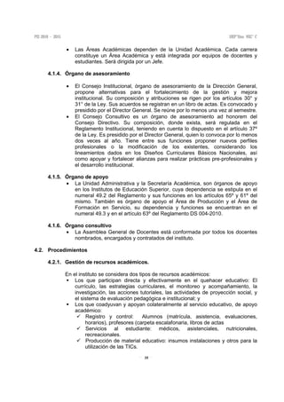 35
• Las Áreas Académicas dependen de la Unidad Académica. Cada carrera
constituye un Área Académica y está integrada por equipos de docentes y
estudiantes. Será dirigida por un Jefe.
4.1.4. Órgano de asesoramiento
• El Consejo Institucional, órgano de asesoramiento de la Dirección General,
propone alternativas para el fortalecimiento de la gestión y mejora
institucional. Su composición y atribuciones se rigen por los artículos 30° y
31° de la Ley. Sus acuerdos se registran en un libro de actas. Es convocado y
presidido por el Director General. Se reúne por lo menos una vez al semestre.
• El Consejo Consultivo es un órgano de asesoramiento ad honorem del
Consejo Directivo. Su composición, donde exista, será regulada en el
Reglamento Institucional, teniendo en cuenta lo dispuesto en el artículo 37º
de la Ley. Es presidido por el Director General, quien lo convoca por lo menos
dos veces al año. Tiene entre sus funciones proponer nuevos perfiles
profesionales o la modificación de los existentes, considerando los
lineamientos dados en los Diseños Curriculares Básicos Nacionales, así
como apoyar y fortalecer alianzas para realizar prácticas pre-profesionales y
el desarrollo institucional.
4.1.5. Órgano de apoyo
• La Unidad Administrativa y la Secretaría Académica, son órganos de apoyo
en los Institutos de Educación Superior, cuya dependencia se estipula en el
numeral 49.2 del Reglamento y sus funciones en los artículos 65º y 61º del
mismo. También es órgano de apoyo el Área de Producción y el Área de
Formación en Servicio, su dependencia y funciones se encuentran en el
numeral 49.3 y en el artículo 63º del Reglamento DS 004-2010.
4.1.6. Órgano consultivo
• La Asamblea General de Docentes está conformada por todos los docentes
nombrados, encargados y contratados del instituto.
4.2. Procedimientos
4.2.1. Gestión de recursos académicos.
En el instituto se considera dos tipos de recursos académicos:
Los que participan directa y efectivamente en el quehacer educativo: El
currículo, las estrategias curriculares, el monitoreo y acompañamiento, la
investigación, las acciones tutoriales, las actividades de proyección social, y
el sistema de evaluación pedagógica e institucional; y
Los que coadyuvan y apoyan colateralmente al servicio educativo, de apoyo
académico:
Registro y control: Alumnos (matrícula, asistencia, evaluaciones,
horarios), profesores (carpeta escalafonaria, libros de actas
Servicios al estudiante: médicos, asistenciales, nutricionales,
recreacionales.
Producción de material educativo: insumos instalaciones y otros para la
utilización de las TICs.
 
