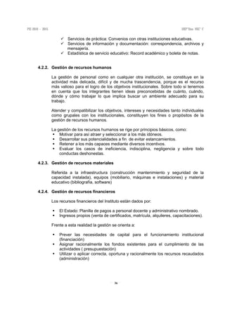 36
Servicios de práctica: Convenios con otras instituciones educativas.
Servicios de información y documentación: correspondencia, archivos y
mensajería.
Estadística de servicio educativo: Record académico y boleta de notas.
4.2.2. Gestión de recursos humanos
La gestión de personal como en cualquier otra institución, se constituye en la
actividad más delicada, difícil y de mucha trascendencia, porque es el recurso
más valioso para el logro de los objetivos institucionales. Sobre todo si tenemos
en cuenta que los integrantes tienen ideas preconcebidas de cuánto, cuándo,
dónde y cómo trabajar lo que implica buscar un ambiente adecuado para su
trabajo.
Atender y compatibilizar los objetivos, intereses y necesidades tanto individuales
como grupales con los institucionales, constituyen los fines o propósitos de la
gestión de recursos humanos.
La gestión de los recursos humanos se rige por principios básicos, como:
Motivar para así atraer y seleccionar a los más idóneos.
Desarrollar sus potencialidades a fin de evitar estancamientos.
Retener a los más capaces mediante diversos incentivos.
Evaluar los casos de ineficiencia, indisciplina, negligencia y sobre todo
conductas deshonestas.
4.2.3. Gestión de recursos materiales
Referida a la infraestructura (construcción mantenimiento y seguridad de la
capacidad instalada), equipos (mobiliario, máquinas e instalaciones) y material
educativo (bibliografía, software)
4.2.4. Gestión de recursos financieros
Los recursos financieros del Instituto están dados por:
El Estado: Planilla de pagos a personal docente y administrativo nombrado.
Ingresos propios (venta de certificados, matrícula, alquileres, capacitaciones).
Frente a esta realidad la gestión se orienta a:
Prever las necesidades de capital para el funcionamiento institucional
(financiación)
Asignar racionalmente los fondos existentes para el cumplimiento de las
actividades ( presupuestación)
Utilizar o aplicar correcta, oportuna y racionalmente los recursos recaudados
(administración)
 