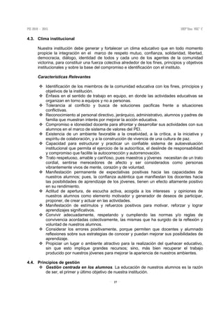 37
4.3. Clima institucional
Nuestra institución debe generar y fortalecer un clima educativo que en todo momento
propicie la integración en el marco de respeto mutuo, confianza, solidaridad, libertad,
democracia, diálogo, identidad de todos y cada uno de los agentes de la comunidad
victorina, para constituir una fuerza colectiva alrededor de los fines, principios y objetivos
institucionales y sobre la base del compromiso e identificación con el instituto.
Características Relevantes
Identificación de los miembros de la comunidad educativa con los fines, principios y
objetivos de la institución.
Énfasis en el sentido de trabajo en equipo, en donde las actividades educativas se
organizan en torno a equipos y no a personas.
Tolerancia al conflicto y busca de soluciones pacificas frente a situaciones
conflictivas.
Reconocimiento al personal directivo, jerárquico, administrativo, alumnos y padres de
familia que muestran interés por mejorar la acción educativa.
Compromiso e idoneidad docente para afrontar y desarrollar sus actividades con sus
alumnos en el marco de sistema de valores del PEI.
Existencia de un ambiente favorable a la creatividad, a la crítica, a la iniciativa y
espíritu de colaboración, y a la construcción de vivencia de una cultura de paz.
Capacidad para estructurar y practicar un confiable sistema de autoevaluación
institucional que permita el ejercicio de la autocrítica, el deslinde de responsabilidad
y compromiso que facilite la autocorrección y autorrenovación.
Trato respetuoso, amable y cariñoso, pues maestros y jóvenes necesitan de un trato
cordial, sentirse merecedores de afecto y ser considerados como personas
vibrantemente vivos de mente, corazón y de voluntad.
Manifestación permanente de expectativas positivas hacia las capacidades de
nuestros alumnos; pues, la confianza auténtica que manifiestan los docentes hacia
las posibilidades de aprendizaje de los jóvenes, tienen un efecto altamente positivo
en su rendimiento.
Actitud de apertura, de escucha activa, acogida a los intereses y opiniones de
nuestros alumnos como elemento motivador y generador de deseos de participar,
proponer, de crear y actuar en las actividades.
Manifestación de estímulos y refuerzos positivos para motivar, reforzar y lograr
aprendizajes significativos.
Convivir adecuadamente, respetando y cumpliendo las normas y/o reglas de
convivencia acordadas colectivamente, las mismas que ha surgido de la reflexión y
voluntad de nuestros alumnos.
Considerar los errores positivamente, porque permiten que docentes y alumnado
reflexiones sobre sus estrategias de conocer y puedan mejorar sus posibilidades de
aprendizaje.
Propiciar un lugar o ambiente atractivo para la realización del quehacer educativo,
sin que esto implique grandes recursos; sino, más bien recuperar el trabajo
producido por nuestros jóvenes para mejorar la apariencia de nuestros ambientes.
4.4. Principios de gestión
Gestión centrada en los alumnos. La educación de nuestros alumnos es la razón
de ser, el primer y último objetivo de nuestra institución.
 