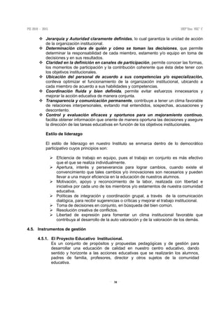 38
Jerarquía y Autoridad claramente definidas, lo cual garantiza la unidad de acción
de la organización institucional.
Determinación clara de quién y cómo se toman las decisiones, que permite
determinar la responsabilidad de cada miembro, estamento y/o equipo en toma de
decisiones y en sus resultados.
Claridad en la definición en canales de participación, permite conocer las formas,
los momentos de participación y la contribución coherente que ésta debe tener con
los objetivos institucionales.
Ubicación del personal de acuerdo a sus competencias y/o especialización,
conlleva optimizar el funcionamiento de la organización institucional, ubicando a
cada miembro de acuerdo a sus habilidades y competencias.
Coordinación fluida y bien definida, permite evitar esfuerzos innecesarios y
mejorar la acción educativa de manera conjunta.
Transparencia y comunicación permanente, contribuye a tener un clima favorable
de relaciones interpersonales, evitando mal entendidos, sospechas, acusaciones y
descontento.
Control y evaluación eficaces y oportunos para un mejoramiento continuo,
facilita obtener información que oriente de manera oportuna las decisiones y asegure
la dirección de las tareas educativas en función de los objetivos institucionales.
Estilo de liderazgo
El estilo de liderazgo en nuestro Instituto se enmarca dentro de lo democrático
participativo cuyos principios son:
Eficiencia de trabajo en equipo, pues el trabajo en conjunto es más efectivo
que el que se realiza individualmente.
Apertura, interés y perseverancia para lograr cambios, cuando existe el
convencimiento que tales cambios y/o innovaciones son necesarios y pueden
llevar a una mayor eficiencia en la educación de nuestros alumnos.
Motivación, apoyo y reconocimiento de la labor, realizada con libertad e
iniciativa por cada uno de los miembros y/o estamentos de nuestra comunidad
educativa.
Políticas de integración y coordinación grupal, a través de la comunicación
dialógica, para recibir sugerencias o críticas y mejorar el trabajo institucional.
Toma de decisiones en conjunto, en búsqueda del bien común.
Resolución creativa de conflictos.
Libertad de expresión para fomentar un clima institucional favorable que
contribuya al desarrollo de la auto valoración y de la valoración de los demás.
4.5. Instrumentos de gestión
4.5.1. El Proyecto Educativo Institucional.
Es un conjunto de propósitos y propuestas pedagógicas y de gestión para
desarrollar una educación de calidad en nuestro centro educativo, dando
sentido y horizonte a las acciones educativas que se realizarán los alumnos,
padres de familia, profesores, director y otros sujetos de la comunidad
educativa.
 