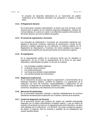 39
El proyecto de desarrollo institucional es un instrumento de gestión
institucional de la Institución Educativa con proyección a mediano y largo
plazo.
4.5.2. El Reglamento General.
Es el documento normativo administrativo, el mismo que sirve de base a nivel
nacional para la gestión en los institutos superiores pedagógicos; contiene las
normas básicas, en cuanto en cuanto a los diferentes aspectos del proceso de
formación docente, así como el sistema de gestión.
4.5.3. El manual de organización y funciones.
Los manuales de organización y Funciones son documentos operativos que
detallan la estructura, funciones, relaciones de coordinación y tareas de las
diferentes unidades orgánicas de una institución, en estrecha relación con el
Reglamento de Organización y Funciones; Así mismo establece los cargos y
requisitos para ocuparlos por las personas dentro de la estructura orgánica.
4.5.4. El organigrama.
Es la representación grafica de la estructura formal que ha adoptado la
organización. Es por lo tanto la representación de la forma en que están
dispuestas y relacionadas sus partes: en las que se muestran:
a. Las principales unidades orgánicas.
b. La división de las funciones.
c. Los niveles jerárquicos.
d. Las líneas de autoridad y responsabilidad.
e. Los canales formales de comunicación.
4.5.5. Reglamento Institucional.
Es un instrumento de apoyo que regula la organización y funcionamiento de la
Institución Educativa Superior. Contiene los objetivos y la organización de la
Institución; así como las funciones, responsabilidades y obligaciones de sus
miembros, el desarrollo de actividades académicas y administrativas, el régimen
económico, disciplinario y las relaciones con la comunidad.
4.5.6. Manual de Procedimientos.
Es un documento específico orientado a describir detalladamente las acciones
operativas necesarias para la ejecución de un trámite o servicio de la empresa.
4.5.7. Cuadro de Asignación de Personal.
Es el documento técnico que contiene los cargos con respaldo presupuestal
asignados por el órgano administrativo inmediato superior, y que se ordena de
acuerdo a la jerarquía que tiene en el organigrama del centro educativo. Los tipos
más utilizados son el “estructural” y el “Nominal”. El primero muestra los cargos y
las plazas: el segundo, lista los nombres y apellidos de los trabajadores que
ocupan aquellas plazas.
 