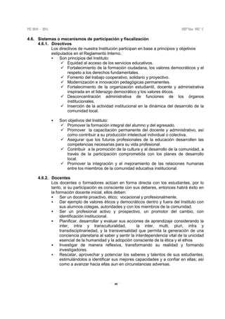 40
4.6. Sistemas o mecanismos de participación y fiscalización
4.6.1. Directivos
Los directivos de nuestra Institución participan en base a principios y objetivos
estipulados en el Reglamento Interno.
Son principios del Instituto:
Equidad al acceso de los servicios educativos.
Fortalecimiento de la formación ciudadana, los valores democráticos y el
respeto a los derechos fundamentales.
Fomento del trabajo cooperativo, solidario y proyectivo.
Modernización e innovación pedagógicas permanentes.
Fortalecimiento de la organización estudiantil, docente y administrativa
inspirada en el liderazgo democrático y los valores éticos.
Desconcentración administrativa de funciones de los órganos
institucionales.
Inserción de la actividad institucional en la dinámica del desarrollo de la
comunidad local.
Son objetivos del Instituto:
Promover la formación integral del alumno y del egresado.
Promover la capacitación permanente del docente y administrativo, así
como contribuir a su producción intelectual individual o colectiva.
Asegurar que los futuros profesionales de la educación desarrollen las
competencias necesarias para su vida profesional.
Contribuir a la promoción de la cultura y al desarrollo de la comunidad, a
través de la participación comprometida con los planes de desarrollo
local.
Promover la integración y el mejoramiento de las relaciones humanas
entre los miembros de la comunidad educativa institucional.
4.6.2. Docentes
Los docentes o formadores actúan en forma directa con los estudiantes, por lo
tanto, si su participación es consciente con sus deberes, entonces habrá éxito en
la formación docente inicial, ellos deben:
Ser un docente proactivo, ético; vocacional y profesionalmente.
Dar ejemplo de valores éticos y democráticos dentro y fuera del Instituto con
sus alumnos colegas, autoridades y con los miembros de la comunidad.
Ser un profesional activo y prospectivo, un promotor del cambio, con
identificación institucional.
Planificar, desarrollar y evaluar sus acciones de aprendizaje considerando la
inter, intra y transculturalidad, la inter, multi, pluri, intra y
transdisciplinariedad, y la transversalidad que permita la generación de una
conciencia planetaria al saber y sentir la interdependencia vital de la unicidad
esencial de la humanidad y la adopción consciente de la ética y el ethos
Investigar de manera reflexiva, transformando su realidad y formando
investigadores.
Rescatar, aprovechar y potenciar los saberes y talentos de sus estudiantes,
estimulándolos a identificar sus mejores capacidades y a confiar en ellas; así
como a avanzar hacia ellas aun en circunstancias adversas.
 