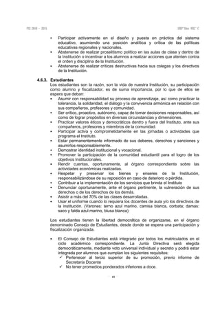41
Participar activamente en el diseño y puesta en práctica del sistema
educativo, asumiendo una posición analítica y crítica de las políticas
educativas regionales y nacionales.
Abstenerse de realizar proselitismo político en las aulas de clase y dentro de
la Institución o incentivar a los alumnos a realizar acciones que atenten contra
el orden y disciplina de la Institución.
Abstenerse de realizar críticas destructivas hacia sus colegas y los directivos
de la Institución.
4.6.3. Estudiantes
Los estudiantes son la razón, son la vida de nuestra Institución, su participación
como alumno y fiscalizador, es de suma importancia, por lo que de ellos se
espera que deban:
Asumir con responsabilidad su proceso de aprendizaje, así como practicar la
tolerancia, la solidaridad, el diálogo y la convivencia armónica en relación con
sus compañeros, profesores y comunidad.
Ser crítico, proactivo, autónomo, capaz de tomar decisiones responsables, así
como de lograr propósitos en diversas circunstancias y dimensiones.
Practicar valores éticos y democráticos dentro y fuera del Instituto, ante sus
compañeros, profesores y miembros de la comunidad.
Participar activa y comprometidamente en las jornadas o actividades que
programa el Instituto.
Estar permanentemente informado de sus deberes, derechos y sanciones y
asumirlos responsablemente.
Demostrar identidad institucional y vocacional.
Promover la participación de la comunidad estudiantil para el logro de los
objetivos Institucionales.
Rendir cuentas, oportunamente, al órgano correspondiente sobre las
actividades económicas realizadas.
Respetar y preservar los bienes y enseres de la Institución,
responsabilizándose de su reposición en caso de deterioro o pérdida.
Contribuir a la implementación de los servicios que brinda el Instituto
Denunciar oportunamente, ante el órgano pertinente, la vulneración de sus
derechos o de los derechos de los demás.
Asistir a más del 70% de las clases desarrolladas.
Usar el uniforme cuando lo requiera los docentes de aula y/o los directivos de
la institución. (Varones: terno azul marino, camisa blanca, corbata; damas:
saco y falda azul marino, blusa blanca)
Los estudiantes tienen la libertad democrática de organizarse, en el órgano
denominado Consejo de Estudiantes, desde donde se espera una participación y
fiscalización organizada.
El Consejo de Estudiantes está integrado por todos los matriculados en el
ciclo académico correspondiente. La Junta Directiva será elegida
democráticamente, mediante voto universal individual y secreto y podrá estar
integrada por alumnos que cumplan los siguientes requisitos:
Pertenecer al tercio superior de su promoción, previo informe de
Secretaría Docente
No tener promedios ponderados inferiores a doce.
 