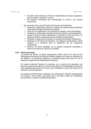 42
No haber sido retirado por límite de inasistencias en alguna asignatura,
área o subárea, durante su carrera.
No observar conductas que contravengan la moral o las buenas
costumbres.
Son funciones de la Junta Directiva del Consejo de Estudiantes:
Organizar, implementar, ejecutar y evaluar sus propios planes operativos
informando al Órgano Directivo del Instituto.
Velar por el cumplimiento de los derechos, deberes de los estudiantes.
Canalizar la problemática estudiantil hacia los órganos correspondientes.
Apoyar la buena marcha institucional y contribuir en todo momento a la
solución pacífica y organizada de los conflictos institucionales.
Participar, cuando sea convocado, en acciones de carácter institucional.
Participar en el Proceso de Admisión, en calidad de observadores, previa
solicitud a la Dirección para la expedición de los respectivos
credenciales.
Informar, en forma detallada, de su gestión incluyendo inventarios e
informe económico al concluir su mandato.
4.6.4. Padres de familia
Los padres de familia, no tienen participación directa como en el caso de las
Instituciones Educativas de Educación Básica Regular, en donde se organizan en
las APAFA y su presencia orgánica es necesaria porque tiene que ver con el
desarrollo integral de las Instituciones Educativas.
En nuestra Institución Superior de estudios, en su mayoría, los discentes, son
personas mayores de edad, por lo tanto, ellos están en la posibilidad de tomas las
más acertadas decisiones en su favor como estudiante y a favor del avance de la
Institución en forma general.
Los padres de familia tienen solamente una participación indirecta, generalmente
en el apoyo, como padres, que deben dar a sus hijos e hijas en necesidades
económicas y a veces en cuestiones judiciales.
 