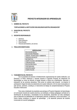 PROYECTO INTEGRADOR DE APRENDIZAJES
1. NOMBRE DEL PROYECTO
“FORTALECIENDO LA INSTITUCIÓN PARA MEJORAR NUESTRA ORGANIZACIÓN”
2. DURACIÓN DEL PROYECTO
Un Año
3. DOCENTES RESPONSABLES
Directivos.
Plana Jerárquica
Plana Docente
Personal administrativo y de servicio
4. POBLACIÓN BENEFICIARIA
ESPECIALIDAD CICLO
EDUCACIÓN INICIAL
EDUCACIÓN PRIMARIA
CIENCIA, TECNOLOGÍA Y AMBIENTE
CIENCIAS SOCIALES
MATEMÁTICA
COMPUTACIÓN E INFORMÁTICA
COMUNICACIÓN
EDUCACIÓN FÍSICA
CONTABILIDAD
AGROPECUARIA
COMPUTACIÓN
5. FUNDAMENTOS DEL PROYECTO
Con el propósito de alcanzar el fortalecimiento organizacional de nuestra institución, Los
Directivos, la Plana Jerárquica y docente propone el siguiente Proyecto de Integración de
Aprendizajes en miras de articular el trabajo docente a través de la planificación, ejecución y
evaluación de las acciones educativas. Para poner en práctica este proyecto se propone la
participación integral de todos los estamentos de nuestra institución a fin de verse involucrados en
este servicio, asimismo, constituye un instrumento de trabajo de complementariedad al Proyecto
Educativo Institucional.
Para verse cristalizado los propósitos que persigue el Proyecto Integrador de Aprendizajes
en la formación docente de nuestros alumnos, se contempla un trabajo pedagógico centrado en la
identificación de demandas y necesidades de los estudiantes, desarrollar con ellos estrategias
para el desarrollo de habilidades en el desempeño personal, profesional y socio-comunitaria y al
mismo tiempo constituye un espacio de aprendizaje y de desarrollo personal del docente
involucrado en la acción pedagógica.
 