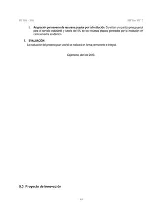 13
b. Asignación permanente de recursos propios por la Institución. Constituir una partida presupuestal
para el servicio estudiantil y tutoría del 5% de los recursos propios generados por la Institución en
cada semestre académico.
7. EVALUACIÓN
La evaluación del presente plan tutorial se realizará en forma permanente e integral.
Cajamarca, abril del 2010.
5.3. Proyecto de Innovación
 