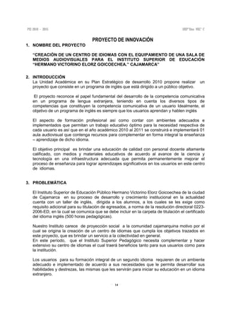 14
PROYECTO DE INNOVACIÓN
1. NOMBRE DEL PROYECTO
“CREACIÓN DE UN CENTRO DE IDIOMAS CON EL EQUIPAMIENTO DE UNA SALA DE
MEDIOS AUDIOVISUALES PARA EL INSTITUTO SUPERIOR DE EDUCACIÓN
“HERMANO VICTORINO ELORZ GOICOECHEA.” CAJAMARCA”
2. INTRODUCCIÓN
La Unidad Académica en su Plan Estratégico de desarrollo 2010 propone realizar un
proyecto que consiste en un programa de inglés que está dirigido a un público objetivo.
El proyecto reconoce el papel fundamental del desarrollo de la competencia comunicativa
en un programa de lengua extranjera, teniendo en cuenta los diversos tipos de
competencias que constituyen la competencia comunicativa de un usuario Idealmente, el
objetivo de un programa de inglés es siempre que los usuarios aprendan y hablen inglés
El aspecto de formación profesional así como contar con ambientes adecuados e
implementados que permitan un trabajo educativo óptimo para la necesidad respectiva de
cada usuario es así que en el año académico 2010 al 2011 se construirá e implementará 01
aula audiovisual que contenga recursos para complementar en forma integral la enseñanza
– aprendizaje de dicho idioma.
El objetivo principal es brindar una educación de calidad con personal docente altamente
calificado, con medios y materiales educativos de acuerdo al avance de la ciencia y
tecnología en una infraestructura adecuada que permita permanentemente mejorar el
proceso de enseñanza para lograr aprendizajes significativos en los usuarios en este centro
de idiomas.
3. PROBLEMÁTICA
El Instituto Superior de Educación Público Hermano Victorino Elorz Goicoechea de la ciudad
de Cajamarca en su proceso de desarrollo y crecimiento institucional en la actualidad
cuenta con un taller de inglés, dirigida a los alumnos, a los cuales se les exige como
requisito adicional para su titulación de egresados, a norma de la resolución directoral 0223-
2006-ED, en la cual se comunica que se debe incluir en la carpeta de titulación el certificado
del idioma inglés (500 horas pedagógicas).
Nuestro Instituto carece de proyección social a la comunidad cajamarquina motivo por el
cual se origina la creación de un centro de idiomas que cumpla los objetivos trazados en
este proyecto, que es brindar un servicio a la colectividad en general.
En este período, que el Instituto Superior Pedagógico necesita complementar y hacer
extensivo su centro de idiomas el cual traerá beneficios tanto para sus usuarios como para
la institución.
Los usuarios para su formación integral de un segundo idioma requieren de un ambiente
adecuado e implementado de acuerdo a sus necesidades que le permita desarrollar sus
habilidades y destrezas, las mismas que les servirán para iniciar su educación en un idioma
extranjero.
 