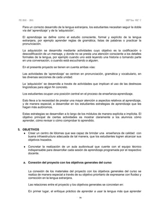 16
Para un correcto desarrollo de la lengua extranjera, los estudiantes necesitan seguir la doble
vía del ‘aprendizaje’ y de la ‘adquisición’.
El aprendizaje se define como el estudio consciente, formal y explícito de la lengua
extranjera, por ejemplo aprender reglas de gramática, listas de palabras o practicar la
pronunciación.
La adquisición se desarrolla mediante actividades cuyo objetivo es la codificación o
descodificación de un mensaje, y donde no se presta una atención consciente a los detalles
formales de la lengua, por ejemplo cuando uno está leyendo una historia o tomando parte
en una conversación, o cuando está escuchando a alguien.
En el presente proyecto se tienen en cuenta ambas vías:
Las actividades de ‘aprendizaje’ se centran en pronunciación, gramática y vocabulario, en
las diversas secciones de cada unidad.
La ‘adquisición’ se desarrolla a través de actividades que implican el uso de las destrezas
lingüísticas para algún fin concreto.
Los estudiantes ocupan una posición central en el proceso de enseñanza-aprendizaje.
Esto lleva a la necesidad de prestar una mayor atención a aspectos relativos al aprendizaje,
y de manera especial, a desarrollar en los estudiantes estrategias de aprendizaje que les
hagan más autónomos.
Estas estrategias se desarrollan a lo largo de los módulos de manera explícita e implícita. El
objetivo principal de ciertas actividades es mostrar claramente a los alumnos cómo
aprender, cómo revisar o cómo comprobar lo aprendido.
5. OBJETIVOS
♦ Crear un centro de Idiomas que sea capaz de brindar una enseñanza de calidad con
buena infraestructura adecuada de tal manera, que los estudiantes logren alcanzar sus
objetivos trazados.
♦ Concretar la realización de un aula audiovisual que cuente con el equipo técnico
indispensable para desarrollar cada sesión de aprendizaje programada por el respectivo
docente.
a. Conexión del proyecto con los objetivos generales del curso
La conexión de los materiales del proyecto con los objetivos generales del curso se
realiza de manera especial a través de su objetivo prioritario de expresarse con fluidez y
corrección en la lengua extranjera.
Las relaciones entre el proyecto y los objetivos generales se concretan en:
En primer lugar, el enfoque práctico de aprender a usar la lengua más que aprender
 