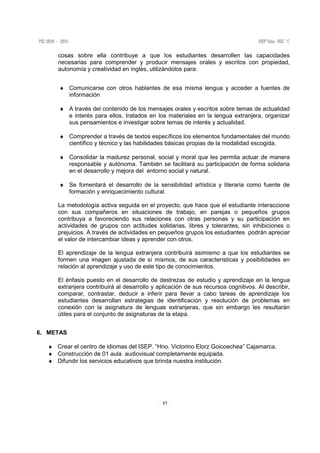 17
cosas sobre ella contribuye a que los estudiantes desarrollen las capacidades
necesarias para comprender y producir mensajes orales y escritos con propiedad,
autonomía y creatividad en inglés, utilizándolos para:
♦ Comunicarse con otros hablantes de esa misma lengua y acceder a fuentes de
información
♦ A través del contenido de los mensajes orales y escritos sobre temas de actualidad
e interés para ellos, tratados en los materiales en la lengua extranjera, organizar
sus pensamientos e investigar sobre temas de interés y actualidad.
♦ Comprender a través de textos específicos los elementos fundamentales del mundo
científico y técnico y las habilidades básicas propias de la modalidad escogida.
♦ Consolidar la madurez personal, social y moral que les permita actuar de manera
responsable y autónoma. También se facilitará su participación de forma solidaria
en el desarrollo y mejora del entorno social y natural.
♦ Se fomentará el desarrollo de la sensibilidad artística y literaria como fuente de
formación y enriquecimiento cultural.
La metodología activa seguida en el proyecto, que hace que el estudiante interaccione
con sus compañeros en situaciones de trabajo, en parejas o pequeños grupos
contribuya a favoreciendo sus relaciones con otras personas y su participación en
actividades de grupos con actitudes solidarias, libres y tolerantes, sin inhibiciones o
prejuicios. A través de actividades en pequeños grupos los estudiantes podrán apreciar
el valor de intercambiar ideas y aprender con otros.
El aprendizaje de la lengua extranjera contribuirá asimismo a que los estudiantes se
formen una imagen ajustada de sí mismos, de sus características y posibilidades en
relación al aprendizaje y uso de este tipo de conocimientos.
El énfasis puesto en el desarrollo de destrezas de estudio y aprendizaje en la lengua
extranjera contribuirá al desarrollo y aplicación de sus recursos cognitivos. Al describir,
comparar, contrastar, deducir e inferir para llevar a cabo tareas de aprendizaje los
estudiantes desarrollan estrategias de identificación y resolución de problemas en
conexión con la asignatura de lenguas extranjeras, que sin embargo les resultarán
útiles para el conjunto de asignaturas de la etapa.
6. METAS
♦ Crear el centro de idiomas del ISEP. “Hno. Victorino Elorz Goicoechea” Cajamarca.
♦ Construcción de 01 aula audiovisual completamente equipada.
♦ Difundir los servicios educativos que brinda nuestra institución.
 