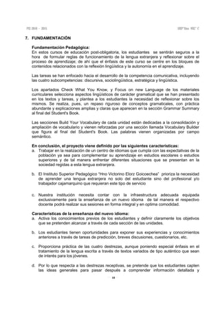 18
7. FUNDAMENTACIÓN
Fundamentación Pedagógica:
En estos cursos de educación post-obligatoria, los estudiantes se sentirán seguros a la
hora de formular reglas de funcionamiento de la lengua extranjera y reflexionar sobre el
proceso de aprendizaje; de ahí que el énfasis de este curso se centre en los bloques de
contenidos relacionados con la reflexión lingüística y la autonomía en el aprendizaje.
Las tareas se han enfocado hacia el desarrollo de la competencia comunicativa, incluyendo
las cuatro subcompetencias: discursiva, sociolingüística, estratégica y lingüística.
Los apartados Check What You Know, y Focus on new Language de los materiales
curriculares selecciona aspectos lingüísticos de carácter gramatical que se han presentado
en los textos y tareas, y plantea a los estudiantes la necesidad de reflexionar sobre los
mismos. Se realiza, pues, un repaso riguroso de conceptos gramaticales, con práctica
abundante y explicaciones amplias y claras que aparecen en la sección Grammar Summary
al final del Student's Book.
Las secciones Build Your Vocabulary de cada unidad están dedicadas a la consolidación y
ampliación de vocabulario y vienen reforzadas por una sección llamada Vocabulary Builder
que figura al final del Student's Book. Las palabras vienen organizadas por campo
semántico.
En conclusión, el proyecto viene definido por las siguientes características:
a. Trabajar en la realización de un centro de idiomas que cumpla con las expectativas de la
población ya sea para complementar su aprendizaje en estudios escolares o estudios
superiores y de tal manera enfrentar diferentes situaciones que se presentan en la
sociedad regidas a esta lengua extranjera.
b. El Instituto Superior Pedagógico “Hno Victorino Elorz Goicoechea” prioriza la necesidad
de aprender una lengua extranjera no solo del estudiante sino del profesional y/o
trabajador cajamarquino que requieran este tipo de servicio
c. Nuestra institución necesita contar con la infraestructura adecuada equipada
exclusivamente para la enseñanza de un nuevo idioma de tal manera el respectivo
docente podrá realizar sus sesiones en forma integral y en optima comodidad.
Características de la enseñanza del nuevo idioma:
a. Activa los conocimientos previos de los estudiantes y definir claramente los objetivos
que se pretenden alcanzar a través de cada sección de las unidades.
b. Los estudiantes tienen oportunidades para exponer sus experiencias y conocimientos
anteriores a través de tareas de predicción, breves discusiones, cuestionarios, etc.
c. Proporciona práctica de las cuatro destrezas, aunque poniendo especial énfasis en el
tratamiento de la lengua escrita a través de textos variados de tipo auténtico que sean
de interés para los jóvenes.
d. Por lo que respecta a las destrezas receptivas, se pretende que los estudiantes capten
las ideas generales para pasar después a comprender información detallada y
 