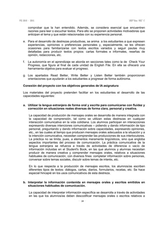 19
comprobar que la han entendido. Además, se considera esencial que encuentren
razones para leer o escuchar textos. Para ello se proponen actividades motivadoras que
anticipan el tema y que están relacionadas con su experiencia personal.
e. Para el desarrollo de destrezas productivas, se anima a los estudiantes a que expresen
experiencias, opiniones o preferencias personales y, especialmente, se les ofrecen
ocasiones para familiarizarse con textos escritos variados y seguir pautas muy
detalladas para producir textos propios: cartas formales e informales, reseñas de
opinión, redacciones, etc.
f. La autonomía en el aprendizaje se aborda en secciones tales como la de Check Your
Progress, que figura al final de cada unidad de English File. En ella se ofrecerá una
herramienta objetiva para evaluar el progreso.
g. Los apartados Read Better, Write Better y Listen Better también proporcionan
orientaciones que ayudarán a los estudiantes a progresar de forma autónoma.
Conexión del proyecto con los objetivos generales de lA asignatura
Los materiales del proyecto pretenden facilitar en los estudiantes el desarrollo de las
capacidades siguientes:
a. Utilizar la lengua extranjera de forma oral y escrita para comunicarse con fluidez y
corrección en situaciones reales diversas de forma clara, personal y creativa.
La capacidad de producción de mensajes orales se desarrolla de manera integrada con
la capacidad de comprensión, tal como se utilizan estas destrezas en cualquier
interacción comunicativa en la vida cotidiana. Los alumnos participan en interacciones
expresando diversas intenciones comunicativas – pidiendo y dando información de tipo
personal, preguntando y dando información sobre capacidades, expresando opiniones,
etc., en las cuales al tiempo que producen mensajes orales adecuados a la situación y a
la intención comunicativa, necesitan comprender las producciones de sus interlocutores.
La práctica no se limita, pues, a elementos meramente lingüísticos, sino que engloba
aspectos importantes del proceso de comunicación. La práctica comunicativa de la
lengua extranjera se refuerza a través de actividades de diferencia o vacío de
información incluidas en el Student's Book, en las que alumnos y alumnas necesitan
producir de manera creativa y comprender mensajes orales, relativos a situaciones
habituales de comunicación, con diversos fines: completar información sobre personas,
conversar sobre temas sociales, discutir sobre temas de interés, etc.
En lo que respecta a la producción de mensajes escritos, los alumnos/as escriben
diferentes tipos de textos: diálogos, cartas, diarios, formularios, recetas, etc. Se hace
especial hincapié en los usos comunicativos de esta destreza.
b. Interpretar la información contenida en mensajes orales y escritos emitidos en
situaciones habituales de comunicación.
La capacidad de interpretar información específica se desarrolla a través de actividades
en las que los alumnos/as deben descodificar mensajes orales o escritos relativos a
 