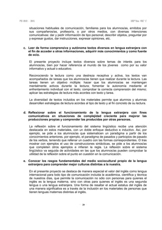 20
situaciones habituales de comunicación, familiares para los alumnos/as, emitidos por
sus compañeros/as, profesor/a, o por otros medios, con diversas intenciones
comunicativas: dar y pedir información de tipo personal, describir objetos, preguntar por
y expresar gustos, dar instrucciones, expresar opiniones, etc.
c. Leer de forma comprensiva y autónoma textos diversos en lengua extranjera con
el fin de acceder a otras informaciones, adquirir más conocimientos y como fuente
de ocio.
El presente proyecto incluye textos diversos sobre temas de interés para los
alumnos/as, bien por hacer referencia al mundo de los jóvenes como por su valor
informativo y actual o educativo.
Reconociendo la lectura como una destreza receptiva y activa, los textos van
acompañados de tareas que los alumnos/as tienen que realizar durante la lectura. Las
tareas tienen un objetivo múltiple: hacer que los alumnos/as se mantengan
mentalmente activos durante la lectura; fomentar la autonomía mediante el
enfrentamiento individual con el texto; comprobar la correcta comprensión del mismo;
aplicar las estrategias de lectura más acordes con texto y tarea.
La diversidad de textos incluidos en los materiales permite que alumnos y alumnas
desarrollen estrategias de lectura acordes al tipo de texto y al fin concreto de su lectura.
d. Reflexionar sobre el funcionamiento de la lengua extranjera con fines
comunicativos en situaciones de complejidad creciente para mejorar las
producciones propias y comprender las producidas por otras personas.
La reflexión sobre el funcionamiento del sistema lingüístico recibe una atención
destacada en estos materiales, con un doble enfoque deductivo e inductivo. Así, por
ejemplo, se pide a los alumnos/as que sistematicen un paradigma a partir de los
conocimientos anteriores, por ejemplo, el paradigma de pasados y participios de pasado
de los verbos, teniendo que rellenar un cuadro con las formas correspondientes. O tras
mostrar con ejemplos el uso de construcciones sintácticas, se pide a los alumnos/as
que completen otros ejemplos e infieran la regla. La reflexión sobre el sistema
lingüístico va seguida de actividades en las que los alumnos/as pueden comprobar la
utilidad de la reflexión sobre el punto en cuestión en la comunicación.
e. Conocer los rasgos fundamentales del medio sociocultural propio de la lengua
extranjera para comprender mejor culturas distintas a la nuestra.
En el presente proyecto se destaca de manera especial el valor del inglés como lengua
internacional para todo tipo de comunicación incluida la académica, científica y técnica
de nuestros días, que permite la comunicación no sólo con personas para quienes el
inglés es la lengua materna, sino con otras para quienes el inglés es una segunda
lengua o una lengua extranjera. Una forma de resaltar el actual estatus del inglés de
una manera significativa es a través de la inclusión en los materiales de personas que
tienen lenguas maternas distintas al inglés.
 