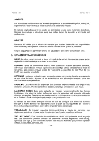 22
JÓVENES
Las actividades son diseñadas de manera que permitan al adolescente explorar, manipular,
experimentar y sobre todo que estas favorezcan el desarrollo integral.
El material empleado para llevar a cabo las actividades se usa como materiales didácticos,
técnicas innovadoras y atractivas para que éstas llamen la atención y el interés del
adolescente.
ADULTOS
Fomentar el interés por el idioma de manera que puedan desarrollar sus capacidades
comunicativas y de expresión oral de acuerdo a cada situación que se le presente.
Grupos pequeños que permitirán tener a los Educadores atención y contacto con ellos.
9. CARACTERÍSTICAS PEDAGÓGICAS
INPUT Se utiliza para introducir el tema principal de la unidad. Su duración puede variar
dependiendo del interés que suscite en el estudiante.
READING Textos de procedencia diversa, todos auténticos. Pueden ser textos literarios,
entrevistas aparecidas en revistas y periódicos bien del tipo tabloid o broadsheet o libros de
referencia. Esta sección incluye tareas de vocabulario y preguntas del tipo What do you
think? para suscitar un debate.
LISTENING Los textos orales incluyen entrevistas reales, programas de radio y un extracto
de una obra de teatro. Algunos de los entrevistados son personajes famosos, otros son
autoridades en su especialidad.
SPEAKING Las actividades de expresión oral aparecen interconectadas a lo largo de las
diferentes unidades. Pueden consistir en debates, roleplays, simulaciones y un maze.
LANGUAGE FOCUS Bajo este epígrafe se trabajan fundamentalmente las formas
lingüísticas. Los alumnos deben reflexionar sobre la estructura del lenguaje utilizando
diversas estrategias. Esas tareas se pueden realizar individualmente como aparece descrito
en el Student’s Book o trabajando por parejas o en grupos reducidos.
La ventaja de este último enfoque consiste en que se consigue que todos los alumnos
trabajen al mismo tiempo y no solamente aquél a quien se ha preguntado. El Teacher’s
Book incluye algunos consejos sobre cómo organizar estas estrategias.
VOCABULARY Se trabajan aspectos léxico-semánticos a través de ejercicios con
sinónimos, antónimos, phrasal verbs, homónimos, homógrafos, metáforas e idioms.
THE LAST WORD. Este conjunto de actividades se centra principalmente en el lenguaje
oral. Las actividades pueden consistir en diferenciar acentos regionales, word-linking,
ejercicios con tags y con variedades tonales del discurso hablado que puedan expresar
énfasis, incredulidad, sorpresa, etc.
 