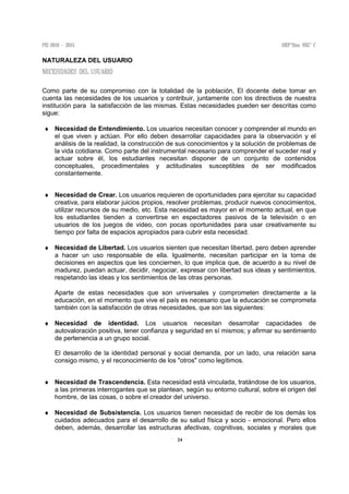 24
NATURALEZA DEL USUARIO
Como parte de su compromiso con la totalidad de la población, El docente debe tomar en
cuenta las necesidades de los usuarios y contribuir, juntamente con los directivos de nuestra
institución para la satisfacción de las mismas. Estas necesidades pueden ser descritas como
sigue:
♦ Necesidad de Entendimiento. Los usuarios necesitan conocer y comprender el mundo en
el que viven y actúan. Por ello deben desarrollar capacidades para la observación y el
análisis de la realidad, la construcción de sus conocimientos y la solución de problemas de
la vida cotidiana. Como parte del instrumental necesario para comprender el suceder real y
actuar sobre él, los estudiantes necesitan disponer de un conjunto de contenidos
conceptuales, procedimentales y actitudinales susceptibles de ser modificados
constantemente.
♦ Necesidad de Crear. Los usuarios requieren de oportunidades para ejercitar su capacidad
creativa, para elaborar juicios propios, resolver problemas, producir nuevos conocimientos,
utilizar recursos de su medio, etc. Esta necesidad es mayor en el momento actual, en que
los estudiantes tienden a convertirse en espectadores pasivos de la televisión o en
usuarios de los juegos de video, con pocas oportunidades para usar creativamente su
tiempo por falta de espacios apropiados para cubrir esta necesidad.
♦ Necesidad de Libertad. Los usuarios sienten que necesitan libertad, pero deben aprender
a hacer un uso responsable de ella. Igualmente, necesitan participar en la toma de
decisiones en aspectos que les conciernen, lo que implica que, de acuerdo a su nivel de
madurez, puedan actuar, decidir, negociar, expresar con libertad sus ideas y sentimientos,
respetando las ideas y los sentimientos de las otras personas.
Aparte de estas necesidades que son universales y comprometen directamente a la
educación, en el momento que vive el país es necesario que la educación se comprometa
también con la satisfacción de otras necesidades, que son las siguientes:
♦ Necesidad de identidad. Los usuarios necesitan desarrollar capacidades de
autovaloración positiva, tener confianza y seguridad en sí mismos; y afirmar su sentimiento
de pertenencia a un grupo social.
El desarrollo de la identidad personal y social demanda, por un lado, una relación sana
consigo mismo, y el reconocimiento de los "otros" como legítimos.
♦ Necesidad de Trascendencia. Esta necesidad está vinculada, tratándose de los usuarios,
a las primeras interrogantes que se plantean, según su entorno cultural, sobre el origen del
hombre, de las cosas, o sobre el creador del universo.
♦ Necesidad de Subsistencia. Los usuarios tienen necesidad de recibir de los demás los
cuidados adecuados para el desarrollo de su salud física y socio - emocional. Pero ellos
deben, además, desarrollar las estructuras afectivas, cognitivas, sociales y morales que
 