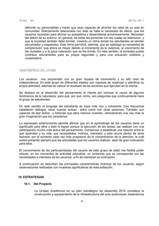 25
definirán su personalidad y harán que sean capaces de afrontar los retos de su vida en
comunidad. Directamente relacionada con ésta se halla la necesidad de afecto, que los
usuarios necesitan para afirmar su autoestima y desarrollarse armoniosamente. Necesitan
del afecto de su entorno, en general, de todas las personas con las cuales se relacionan, y
que la sociedad también debe brindar, creando un clima donde los estudiantes se sientan
escuchados y respetados. Este clima permitirá, además, que se satisfaga su necesidad de
comprensión, que ahora es mayor debido al incremento de la violencia, al crecimiento de
las ciudades y a la poca valoración que se les brinda. En este sentido, la sociedad puede
contribuir educándolos para su propia seguridad y para una actuación solidaria y
cooperadora.
Los usuarios nos sorprenden con su gran riqueza de movimiento y su alto nivel de
independencia. En este grupo de diferentes edades son capaces de organizar y planificar su
propia actividad, además de valorar el resultado de las acciones que ejecutan en la misma.
Se destaca en el desarrollo del pensamiento el interés por conocer la causa de algunos
fenómenos de la naturaleza; para qué, por qué, cómo, son preguntas que continuamente hace
el grupo de estudiantes.
En este sentido el lenguaje del estudiante se hace más rico y coherente. Con frecuencia
establecen diálogos, tanto cuando actúan solos como con otras personas. También son
capaces de leer textos o historias que ellos mismos inventan, demostrando una vez más la
gran imaginación que los caracteriza.
Lo expresado anteriormente permite afirmar que en el aprendizaje de los usuarios tiene un
significado para ellos y esto lo logran porque la ejecución de las tareas, las realizan con una
participación mucho más activa del pensamiento. Comienzan a establecer una relación entre lo
que aprenden y su vida, sus necesidades, motivos, intereses, y esto ocurre dentro de otros
factores, por el aumento cada vez más progresivo de la concentración de la atención, la cuál
estará presente siempre que las actividades que los usuarios realicen, sean de gran motivación
para ellos.
El conocimiento de las particularidades del usuario de este grupo de edad nos facilita poder
ofrecer, en los momentos de actividad educativa, un contenido que se corresponda con las
necesidades e intereses de los usuarios, a fin de mantener su motivación.
A continuación se describen las principales características motrices de los usuarios, según
observaciones realizadas con muestras significativas de esta población.
10. ESTRATEGIAS
10.1. Del Proyecto
La Unidad Académica en su plan estratégico de desarrollo 2010 considera la
construcción y equipamiento de la infraestructura del aula audiovisual, basándonos
 