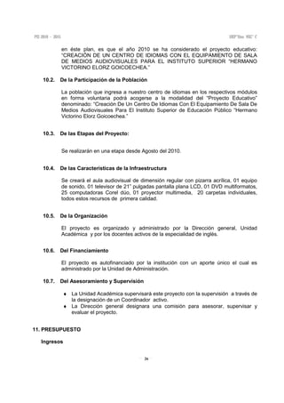 26
en éste plan, es que el año 2010 se ha considerado el proyecto educativo:
“CREACIÓN DE UN CENTRO DE IDIOMAS CON EL EQUIPAMIENTO DE SALA
DE MEDIOS AUDIOVISUALES PARA EL INSTITUTO SUPERIOR “HERMANO
VICTORINO ELORZ GOICOECHEA.”
10.2. De la Participación de la Población
La población que ingresa a nuestro centro de idiomas en los respectivos módulos
en forma voluntaria podrá acogerse a la modalidad del “Proyecto Educativo”
denominado: “Creación De Un Centro De Idiomas Con El Equipamiento De Sala De
Medios Audiovisuales Para El Instituto Superior de Educación Público “Hermano
Victorino Elorz Goicoechea.”
10.3. De las Etapas del Proyecto:
Se realizarán en una etapa desde Agosto del 2010.
10.4. De las Características de la Infraestructura
Se creará el aula audiovisual de dimensión regular con pizarra acrílica, 01 equipo
de sonido, 01 televisor de 21” pulgadas pantalla plana LCD, 01 DVD multiformatos,
25 computadoras Corel dúo, 01 proyector multimedia, 20 carpetas individuales,
todos estos recursos de primera calidad.
10.5. De la Organización
El proyecto es organizado y administrado por la Dirección general, Unidad
Académica y por los docentes activos de la especialidad de inglés.
10.6. Del Financiamiento
El proyecto es autofinanciado por la institución con un aporte único el cual es
administrado por la Unidad de Administración.
10.7. Del Asesoramiento y Supervisión
♦ La Unidad Académica supervisará este proyecto con la supervisión a través de
la designación de un Coordinador activo.
♦ La Dirección general designara una comisión para asesorar, supervisar y
evaluar el proyecto.
11. PRESUPUESTO
Ingresos
 