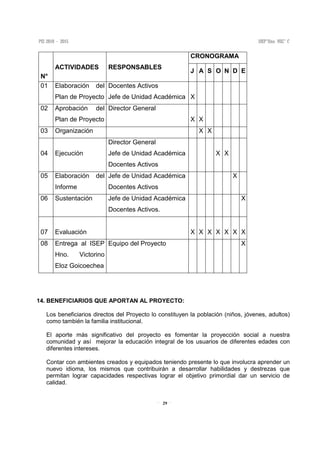 29
N°
ACTIVIDADES RESPONSABLES
CRONOGRAMA
J A S O N D E
01 Elaboración del
Plan de Proyecto
Docentes Activos
Jefe de Unidad Académica X
02 Aprobación del
Plan de Proyecto
Director General
X X
03 Organización X X
04 Ejecución
Director General
Jefe de Unidad Académica
Docentes Activos
X X
05 Elaboración del
Informe
Jefe de Unidad Académica
Docentes Activos
X
06 Sustentación Jefe de Unidad Académica
Docentes Activos.
X
07 Evaluación X X X X X X X
08 Entrega al ISEP
Hno. Victorino
Eloz Goicoechea
Equipo del Proyecto X
14. BENEFICIARIOS QUE APORTAN AL PROYECTO:
Los beneficiarios directos del Proyecto lo constituyen la población (niños, jóvenes, adultos)
como también la familia institucional.
El aporte más significativo del proyecto es fomentar la proyección social a nuestra
comunidad y así mejorar la educación integral de los usuarios de diferentes edades con
diferentes intereses.
Contar con ambientes creados y equipados teniendo presente lo que involucra aprender un
nuevo idioma, los mismos que contribuirán a desarrollar habilidades y destrezas que
permitan lograr capacidades respectivas lograr el objetivo primordial dar un servicio de
calidad.
 