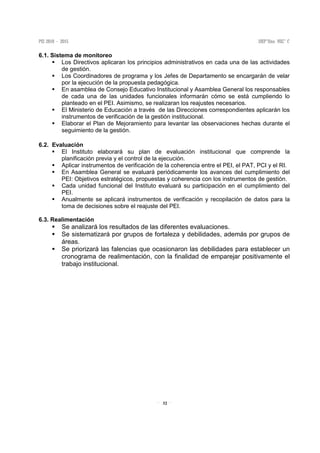 32
6.1. Sistema de monitoreo
Los Directivos aplicaran los principios administrativos en cada una de las actividades
de gestión.
Los Coordinadores de programa y los Jefes de Departamento se encargarán de velar
por la ejecución de la propuesta pedagógica.
En asamblea de Consejo Educativo Institucional y Asamblea General los responsables
de cada una de las unidades funcionales informarán cómo se está cumpliendo lo
planteado en el PEI. Asimismo, se realizaran los reajustes necesarios.
El Ministerio de Educación a través de las Direcciones correspondientes aplicarán los
instrumentos de verificación de la gestión institucional.
Elaborar el Plan de Mejoramiento para levantar las observaciones hechas durante el
seguimiento de la gestión.
6.2. Evaluación
El Instituto elaborará su plan de evaluación institucional que comprende la
planificación previa y el control de la ejecución.
Aplicar instrumentos de verificación de la coherencia entre el PEI, el PAT, PCI y el RI.
En Asamblea General se evaluará periódicamente los avances del cumplimiento del
PEI: Objetivos estratégicos, propuestas y coherencia con los instrumentos de gestión.
Cada unidad funcional del Instituto evaluará su participación en el cumplimiento del
PEI.
Anualmente se aplicará instrumentos de verificación y recopilación de datos para la
toma de decisiones sobre el reajuste del PEI.
6.3. Realimentación
Se analizará los resultados de las diferentes evaluaciones.
Se sistematizará por grupos de fortaleza y debilidades, además por grupos de
áreas.
Se priorizará las falencias que ocasionaron las debilidades para establecer un
cronograma de realimentación, con la finalidad de emparejar positivamente el
trabajo institucional.
 