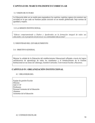 10
CAPITULO III: MARCO FILOSOFICO CURRICULAR
3.1 VISION DE FUTURO
La Educación debe ser un medio para engrandecer los espíritus, espíritus capaces de construir una
sociedad en la que cada ser humano pueda coexistir en un mundo globalizado, bajo normas de
igualdad y respeto.
3.2 LA MISION INSTITUCIONAL
“Educar comprometiendo a Padres y Apoderados en la formación integral de todos sus
educandos con el propósito de favorecer su continuidad educacional”
3.3 IDENTIDAD DEL ESTABLECIMIENTO
3.4. OBJETIVO GENERAL
Mejorar la calidad de la Educación del establecimiento Educacional reflejada a través de logros
satisfactorios de aprendizaje de todos los estudiantes y el fortalecimiento de la Gestión
Institucional en sus áreas de Liderazgo, Gestión Curricular, Convivencia Escolar y Recursos.
CAPITULO IV: ORGANIZACIÓN INSTITUCIONAL
4.1 ORGANIGRAMA
Equipo de gestión Escolar
Director.
Jefe U.T.P
Profesores
Personal Asistente de la Educación
Alumnos
Asistentes de la Educación
4.2 CONSEJO ESCOLAR
 