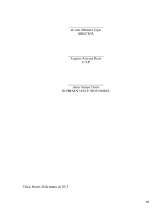16
Talca, Martes 26 de marzo de 2013
______________________
Wilson Albornoz Rojas
DIRECTOR
______________________
Jaime Arroyo Castro
REPRESENTANTE PROFESORES
______________________
Eugenio Aravena Rojas
U.T.P
 