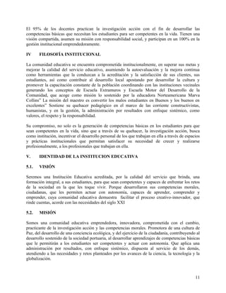 El 95% de los docentes practican la investigación acción con el fin de desarrollar las
competencias básicas que necesitan los estudiantes para ser competentes en la vida. Tienen una
visión compartida, asumen su misión con responsabilidad social, y participan en un 100% en la
gestión institucional emprendedoramente.
IV FILOSOFÍA INSTITUCIONAL
La comunidad educativa se encuentra comprometida institucionalmente, en superar sus metas y
mejorar la calidad del servicio educativo, asumiendo la autoevaluación y la mejora continua
como herramientas que la conduzcan a la acreditación y la satisfacción de sus clientes, sus
estudiantes, así como contribuir al desarrollo local apostando por desarrollar la cultura y
promover la capacitación constante de la población coordinando con las instituciones vecinales
generando los conceptos de Escuela Extramuros y Escuela Motor del Desarrollo de la
Comunidad, que acoge como misión lo sostenido por la educadora Norteamericana Marva
Collins” La misión del maestro es convertir los malos estudiantes en Buenos y los buenos en
excelentes” Sostiene su quehacer pedagógico en el marco de las corriente constructivistas,
humanistas, y en la gestión, la administración por resultados con enfoque sistémico, como
valores, el respeto y la responsabilidad.
Su compromiso, no solo es la generación de competencias básicas en los estudiantes para que
sean competentes en la vida, sino que a través de su quehacer, la investigación acción, busca
como institución, incentivar el desarrollo personal de los que trabajan en ella a través de espacios
y prácticas institucionales que permitan satisfacer su necesidad de crecer y realizarse
profesionalmente, a los profesionales que trabajan en ella.
V. IDENTIDAD DE LA INSTITUCION EDUCATIVA
5.1. VISIÓN
Seremos una Institución Educativa acreditada, por la calidad del servicio que brinda, una
formación integral, a sus estudiantes, para que sean competentes y capaces de enfrentar los retos
de la sociedad en la que les toque vivir. Porque desarrollaron sus competencias morales,
ciudadanas, que les permiten actuar con autonomía, capaces de aprender, comprender y
emprender, cuya comunidad educativa demuestra facilitar el proceso creativo-innovador, que
rinde cuentas, acorde con las necesidades del siglo XXI
5.2. MISIÓN
Somos una comunidad educativa emprendedora, innovadora, comprometida con el cambio,
practicante de la investigación acción y las competencias morales. Promotora de una cultura de
Paz, del desarrollo de una conciencia ecológica, y del ejercicio de la ciudadanía, contribuyendo al
desarrollo sostenido de la sociedad portuaria, al desarrollar aprendizajes de competencias básicas
que le permitirán a los estudiantes ser competentes y actuar con autonomía. Que aplica una
administración por resultados, con enfoque sistémico, dispuesta al servicio de los demás,
atendiendo a las necesidades y retos planteados por los avances de la ciencia, la tecnología y la
globalización.
11
 
