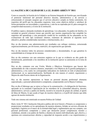 5.3. POLITICA DE CALIDAD DE LA I.E. DARIO ARRÚS N° 5011
Como es conocido, la Gestión de la Calidad es un Sistema Integrado de Gestión que, movilizando
el potencial intelectual del personal directivo docente, administrativo y de servicio y
estructurando el concepto asegurar que el servicio educativo cumpla en forma consistente, los
requisitos del perfil que los educandos requieren, tiene como objetivos definir y satisfacer de
forma permanente sus necesidades y expectativas, y aún las no esperadas por él, para conseguir la
competitividad necesaria y el éxito de la institución.
El público espera y demanda resultados de aprendizaje. Los educandos, los padres de familia y la
sociedad en general (clientes) tienen que percibir que nuestra organización han cumplido los
requisitos del aprendizaje y esta percepción vendrá de los resultados de los educandos en las
evaluaciones de todo tipo (exámenes internos, exámenes de admisión al siguiente nivel
educativo, pruebas estandarizadas nacionales e internacionales, etc.)
Hoy en día tenemos una administración por resultados con enfoque sistémico, estructurada
organizacionalmente, por divisiones, matricial y de organización que aprende.
Hoy en día tenemos todos los procesos estandarizados y documentados, lo que garantiza la
sostenibilidad en el tiempo de los mismos.
Hoy en día contamos con una estructura orgánica en la que se evidencia un alto grado de
formalización, permitiendo a los miembros de la institución ejercer su autonomía en la toma de
decisiones.
Hoy en día, contamos con una Visión, Misión y Objetivos Estratégicos que buscan dar
oportunidades de vida a nuestros alumnos, amarrados a los Objetivos de la gestión pedagógica y
administrativa, a los cuales les corresponden indicadores de medición en todo el planeamiento
institucional, en su operacionalización, facilitando de esta manera el control, seguimiento y
Mejora de cada Proceso dentro de la Organización.
Hoy en día nuestras operaciones se basan en personal docente profesional altamente
especializado, y personal administrativo competente, comprometido con la Mejora Continua,
Hoy en día el liderazgo que se ejerce se basa en la comunicación, y la delegación de funciones,
apoyando en la constante Capacitación de los miembros de la comunidad educativa, docente,
administrativo, servicio y padres de familia, incentiva la creación de grupos de calidad, el aporte
de Ideas de Mejora, lo que ayuda al logro de nuestros objetivos y el perfil del alumno que debe
egresar de nuestra institución.
Todo este sistema está sintetizado en nuestra Política de Calidad:
Darío Arrús N° 5011 Institución Educativa publica del nivel Inicial y Primaria se compromete a
proporcionar resultados en los aprendizajes de nuestros alumnos, brindar un servicio eficiente de
seguridad y logística en el marco de la normatividad legal y reglamentaria que nos compete, con
personal profesional, competente y cortes que demuestra poseer competencias morales y
ciudadanas, atiende a sus padres de familia y alumnos de manera individualizada, ágil, efectiva, y
oportuna con comunicaciones abiertas y capacidad de respuesta acorde a sus requerimientos y
12
 