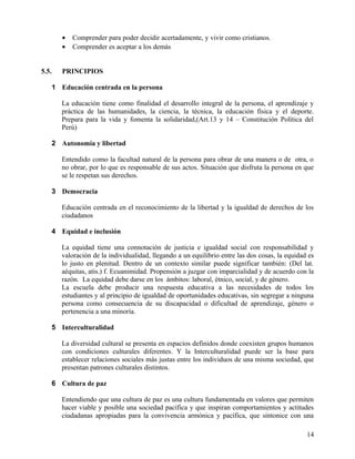 • Comprender para poder decidir acertadamente, y vivir como cristianos.
• Comprender es aceptar a los demás
5.5. PRINCIPIOS
1 Educación centrada en la persona
La educación tiene como finalidad el desarrollo integral de la persona, el aprendizaje y
práctica de las humanidades, la ciencia, la técnica, la educación física y el deporte.
Prepara para la vida y fomenta la solidaridad,(Art.13 y 14 – Constitución Política del
Perú)
2 Autonomía y libertad
Entendido como la facultad natural de la persona para obrar de una manera o de otra, o
no obrar, por lo que es responsable de sus actos. Situación que disfruta la persona en que
se le respetan sus derechos.
3 Democracia
Educación centrada en el reconocimiento de la libertad y la igualdad de derechos de los
ciudadanos
4 Equidad e inclusión
La equidad tiene una connotación de justicia e igualdad social con responsabilidad y
valoración de la individualidad, llegando a un equilibrio entre las dos cosas, la equidad es
lo justo en plenitud. Dentro de un contexto similar puede significar también: (Del lat.
aéquitas, atis.) f. Ecuanimidad. Propensión a juzgar con imparcialidad y de acuerdo con la
razón. La equidad debe darse en los ámbitos: laboral, étnico, social, y de género.
La escuela debe producir una respuesta educativa a las necesidades de todos los
estudiantes y al principio de igualdad de oportunidades educativas, sin segregar a ninguna
persona como consecuencia de su discapacidad o dificultad de aprendizaje, género o
pertenencia a una minoría.
5 Interculturalidad
La diversidad cultural se presenta en espacios definidos donde coexisten grupos humanos
con condiciones culturales diferentes. Y la Interculturalidad puede ser la base para
establecer relaciones sociales más justas entre los individuos de una misma sociedad, que
presentan patrones culturales distintos.
6 Cultura de paz
Entendiendo que una cultura de paz es una cultura fundamentada en valores que permiten
hacer viable y posible una sociedad pacífica y que inspiran comportamientos y actitudes
ciudadanas apropiadas para la convivencia armónica y pacífica, que sintonice con una
14
 