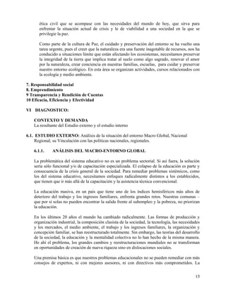 ética civil que se acompase con las necesidades del mundo de hoy, que sirva para
enfrentar la situación actual de crisis y le de viabilidad a una sociedad en la que se
privilegie la paz.
Como parte de la cultura de Paz, el cuidado y preservación del entorno se ha vuelto una
tarea urgente, pues el creer que la naturaleza era una fuente inagotable de recursos, nos ha
conducido a situaciones límite que están afectando los ecosistemas, necesitamos preservar
la integridad de la tierra que implica tratar al suelo como algo sagrado, renovar el amor
por la naturaleza, crear conciencia en nuestras familias, escuelas, para cuidar y preservar
nuestro entorno ecológico. En esta área se organizan actividades, cursos relacionados con
la ecología y medio ambiente.
7. Responsabilidad social
8. Emprendimiento
9 Transparencia y Rendición de Cuentas
10 Eficacia, Eficiencia y Efectividad
VI DIAGNOSTICO:
CONTEXTO Y DEMANDA
La resultante del Estudio externo y el estudio interno
6.1. ESTUDIO EXTERNO: Análisis de la situación del entorno Macro Global, Nacional
Regional, su Vinculación con las políticas nacionales, regionales.
6.1.1. ANÁLISIS DEL MACRO-ENTORNO GLOBAL
La problemática del sistema educativo no es un problema sectorial. Si así fuera, la solución
sería sólo funcional y/o de capacitación especializada. El colapso de la educación es parte y
consecuencia de la crisis general de la sociedad. Para remediar problemas sistémicos, como
los del sistema educativo, necesitamos enfoques radicalmente distintos a los establecidos,
que tienen que ir más allá de la capacitación y la asistencia técnica convencional.
La educación masiva, en un país que tiene uno de los índices hemisféricos más altos de
deterioro del trabajo y los ingresos familiares, enfrenta grandes retos. Nuestras comunas –
que por sí solas no pueden encontrar la salida frente al subempleo y la pobreza, no priorizan
la educación.
En los últimos 20 años el mundo ha cambiado radicalmente. Las formas de producción y
organización industrial, la composición clasista de la sociedad, la tecnología, las necesidades
y los mercados, el medio ambiente, el trabajo y los ingresos familiares, la organización y
concepción familiar, se han reestructurado totalmente. Sin embargo, las teorías del desarrollo
de la sociedad, la educación y la mentalidad colectiva no lo han hecho de la misma manera.
He ahí el problema, los grandes cambios y reestructuraciones mundiales no se transforman
en oportunidades de creación de nueva riqueza sino en dislocaciones sociales.
Una premisa básica es que nuestros problemas educacionales no se pueden remediar con más
consejos de expertos, ni con mejores asesores, ni con directivos más comprometidos. La
15
 