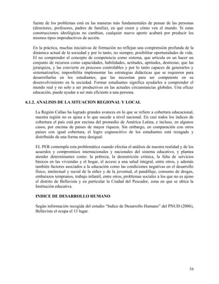 fuente de los problemas está en las maneras más fundamentales de pensar de las personas
(directores, profesores, padres de familia), en qué creen y cómo ven el mundo. Si estas
construcciones ideológicas no cambian, cualquier nuevo aporte acabará por producir los
mismos tipos improductivos de acción.
En la práctica, muchas iniciativas de formación no reflejan una comprensión profunda de la
dinámica actual de la sociedad y por lo tanto, no siempre, posibilitar oportunidades de vida.
El no comprender el concepto de competencia como sistema, que articula en un hacer un
conjunto de recursos como capacidades, habilidades, actitudes, aptitudes, destrezas; que las
jerarquiza, y las convierte en procesos controlables y por lo tanto capaces de generarlos y
sistematizarlos; imposibilita implementar las estrategias didácticas que se requieren para
desarrollarlas en los estudiantes, que las necesitan para ser competente en su
desenvolvimiento en la sociedad. Formar estudiantes significa ayudarles a comprender el
mundo real y no solo a ser productivos en las actuales circunstancias globales. Una eficaz
educación, puede ayudar a ser más eficiente a una persona.
6.1.2. ANALISIS DE LA SITUACION REGIONAL Y LOCAL
La Región Callao ha logrado grandes avances en lo que se refiere a cobertura educacional,
nuestra región no es ajena a lo que sucede a nivel nacional. En casi todos los índices de
cobertura el país está por encima del promedio de América Latina, e incluso, en algunos
casos, por encima de países de mayor riqueza. Sin embargo, en comparación con otros
países con igual cobertura, el logro cognoscitivo de los estudiantes está rezagado y
distribuido de una forma muy desigual.
EL PER contempla esta problemática cuando efectúa el análisis de nuestra realidad y de los
acuerdos y compromisos internacionales y nacionales del sistema educativo, y plantea
atender determinantes como: la pobreza, la desnutrición crónica, la falta de servicios
básicos en las viviendas y el hogar, el acceso a una salud integral, entre otros, y además
también factores asociados a la educación como las condiciones negativas en el desarrollo
físico, intelectual y social de la niñez y de la juventud, el pandillaje, consumo de drogas,
embarazos tempranos, trabajo infantil, entre otros, problemas sociales a los que no es ajeno
el distrito de Bellavista y en particular la Ciudad del Pescador, zona en que se ubica la
Institución educativa.
INDICE DE DESARROLLO HUMANO
Según información recogida del estudio “Indice de Desarrollo Humano” del PNUD (2006),
Bellavista el ocupa el 13 lugar.
16
 