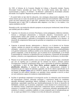 En 1995, el Informe de la Comisión Mundial de Cultura y Desarrollo titulado: Nuestra
Diversidad Creativa presidida por Javier Pérez de Cuellar retoma dicha idea desde el
reconocimiento y respeto a “lo distinto”, “lo diferente”, enfatizando las diversidades culturales
del mundo. En el capítulo “Repensar las políticas culturales” se expresa:
“...No puede haber un tipo ideal de educación, sino estrategias educacionales adaptadas. De la
misma manera que no existe una prueba de cociente intelectual universalmente válida, no puede
existir una única educación para el siglo XXI—podríamos decir nosotros, una única Educación
Permanente para el siglo XXI: la educación debe adaptarse a los fines y a los medios, a los
sujetos mediadores de ella.”
Pensando en ello, esta institución educativa propone en este proyecto institucional, tratar de hacer
una realidad, para ello se deberá:
• Capacitar a los docentes en corrientes Psicológicas, teorías pedagógicas, didácticas (métodos,
técnicas y estrategias) planeamiento y evaluación educativa. Conocimientos que le
proporcionarán medios para atender las necesidades de los educandos de acuerdo a su
realidad y particularidad, y aplicando la investigación acción posibilitar en los alumnos el
desarrollo de competencias básicas que les permitan ser competentes en un futuro cercano, en
la sociedad.
• Capacitar al personal docente, administrativo y directivo, en el dominio de las Normas
vigentes, métodos de solución de conflictos, gerencia de recursos humanos, pensamiento
estratégico – proyecto de vida, para que dispuesto al cambio: adopte nuevas responsabilidades
en la gestión institucional, establezca cambios en las relaciones del quehacer, se posibilite una
gestión compartida, y toma de decisiones, que al contrario de lo acostumbrado, se les brinde
la oportunidad de evidenciar su identificación con la institución, el desarrollo del desempeño
docente, y directivo, con emprendimiento, buscando la eficacia, la eficiencia y la efectividad.
• Plantear el uso del método científico como un medio de lograr los aprendizajes, entendiendo
que esto no significa que se pretenda que los alumnos de inicial y primaria realicen
investigaciones científicas, propiamente dichas, pero si desarrollar las destrezas, habilidades,
y capacidades, a decir de José Moya Otero, profesor español en metodología y
planificación educativa, el conjunto de recursos, que sistémicamente evidencia la
competencia que son capaces de aprender a aprender, uno de los saberes especificados en el
documento de Jacques Delors para la UNESCO, además de entendiendo la educación debe
ser integral, los otros saberes: aprender a ser, aprender a hacer, aprender a convivir, es decir
ser seres autónomos capaces de conducirse emprendedoramente.
• Facilitar el aprendizaje empleando la investigación acción, la evaluación como herramienta
del mejoramiento continuo, utilizando estrategias y experiencias donde los estudiantes
aprendan disfrutando (aprendizaje lúdico), diseñando a través de las diferentes áreas de
aprendizaje, capacidades específicas que interdisciplinariamente los lleven al desarrollo de
habilidades, actitudes que le permitan, comprender y tener dominio de la comunicación, en
sus diferentes formas; comprensión audiovisual, comprensión lectora, razonamiento lógico,
comunicar el resultado de sus investigaciones y experiencias utilizando apropiadamente la
semántica, la sintaxis y gramática española; en suma, prepararlo para el autoaprendizaje por
ser un sujeto que deberá vivir y trabajar en un clima de educación permanente.
3
 