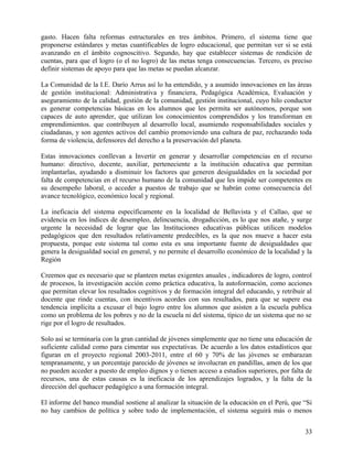 gasto. Hacen falta reformas estructurales en tres ámbitos. Primero, el sistema tiene que
proponerse estándares y metas cuantificables de logro educacional, que permitan ver si se está
avanzando en el ámbito cognoscitivo. Segundo, hay que establecer sistemas de rendición de
cuentas, para que el logro (o el no logro) de las metas tenga consecuencias. Tercero, es preciso
definir sistemas de apoyo para que las metas se puedan alcanzar.
La Comunidad de la I.E. Darío Arrus así lo ha entendido, y a asumido innovaciones en las áreas
de gestión institucional: Administrativa y financiera, Pedagógica Académica, Evaluación y
aseguramiento de la calidad, gestión de la comunidad, gestión institucional, cuyo hilo conductor
es generar competencias básicas en los alumnos que les permita ser autónomos, porque son
capaces de auto aprender, que utilizan los conocimientos comprendidos y los transforman en
emprendimientos. que contribuyen al desarrollo local, asumiendo responsabilidades sociales y
ciudadanas, y son agentes activos del cambio promoviendo una cultura de paz, rechazando toda
forma de violencia, defensores del derecho a la preservación del planeta.
Estas innovaciones conllevan a Invertir en generar y desarrollar competencias en el recurso
humano: directivo, docente, auxiliar, perteneciente a la institución educativa que permitan
implantarlas, ayudando a disminuir los factores que generen desigualdades en la sociedad por
falta de competencias en el recurso humano de la comunidad que les impide ser competentes en
su desempeño laboral, o acceder a puestos de trabajo que se habrán como consecuencia del
avance tecnológico, económico local y regional.
La ineficacia del sistema específicamente en la localidad de Bellavista y el Callao, que se
evidencia en los índices de desempleo, delincuencia, drogadicción, es lo que nos atañe, y surge
urgente la necesidad de lograr que las Instituciones educativas públicas utilicen modelos
pedagógicos que den resultados relativamente predecibles, es la que nos mueve a hacer esta
propuesta, porque este sistema tal como esta es una importante fuente de desigualdades que
genera la desigualdad social en general, y no permite el desarrollo económico de la localidad y la
Región
Creemos que es necesario que se planteen metas exigentes anuales , indicadores de logro, control
de procesos, la investigación acción como práctica educativa, la autoformación, como acciones
que permitan elevar los resultados cognitivos y de formación integral del educando, y retribuir al
docente que rinde cuentas, con incentivos acordes con sus resultados, para que se supere esa
tendencia implícita a excusar el bajo logro entre los alumnos que asisten a la escuela publica
como un problema de los pobres y no de la escuela ni del sistema, típico de un sistema que no se
rige por el logro de resultados.
Solo así se terminaría con la gran cantidad de jóvenes simplemente que no tiene una educación de
suficiente calidad como para cimentar sus expectativas. De acuerdo a los datos estadísticos que
figuran en el proyecto regional 2003-2011, entre el 60 y 70% de las jóvenes se embarazan
tempranamente, y un porcentaje parecido de jóvenes se involucran en pandillas, amen de los que
no pueden acceder a puesto de empleo dignos y o tienen acceso a estudios superiores, por falta de
recursos, una de estas causas es la ineficacia de los aprendizajes logrados, y la falta de la
dirección del quehacer pedagógico a una formación integral.
El informe del banco mundial sostiene al analizar la situación de la educación en el Perú, que “Si
no hay cambios de política y sobre todo de implementación, el sistema seguirá más o menos
33
 