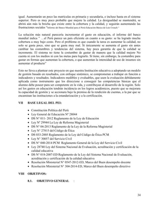 igual. Aumentarán un poco las matrículas en primaria y secundaria, e incluso hasta en el sistema
superior. Pero es muy poco probable que mejore la calidad. La desigualdad se mantendrá, se
abrirá aún más la brecha que existe entre la cobertura y la calidad, y seguirán aumentando las
frustraciones sociales “Informe del Banco Mundial para el Perú-Educación Básica de Luís Crouch “
La solución más natural parecería incrementar el gasto en educación, el informe del banco
mundial indica ” …el Perú parece un país eficiente en cuanto a su gasto: se ha logrado mucha
cobertura a muy bajo costo. Pero el problema es que cuando la tarea es aumentar la calidad, no
solo se gasta poco, sino que se gasta muy mal. Si únicamente se aumenta el gasto sin antes
cambiar las costumbres y tendencias del sistema, hay poca garantía de que la calidad se
incremente. El sistema no tiene la costumbre de gastar de manera que la calidad mejore No
cuenta ni con los medios ni con las metas para lograrlo. Sí tiene, sin embargo, la costumbre para
gastar en formas que aumentan la cobertura, o que aumentan la intensidad de uso de insumos sin
aumentar el producto”
Esto no lleva a plantear este proyecto en que nuestra Institución educativa a adoptando un modelo
de gestión basado en resultados, con enfoque sistémico, se comprometan a trabajar en función a
indicadores y resultados. Indicadores medibles y evaluables, que usen la evaluación debidamente
aplicada como instrumento que los direccione a conseguir las competencias básicas que el
alumno debe poseer para ser competente en la vida, y contribuyan al desarrollo de la región. Solo
así los gastos en educación tendrán incidencia en los logros académicos, puesto que se mejorara
la capacidad de gestión y se accionara bajo la premisa de la rendición de cuentas, a la par que se
encaminan las instituciones a la estandarización y a la certificación.
VII BASE LEGAL DEL PEI:
• Constitución Política del Perú
• Ley General de Educación Nº 28044
• DS N° 011- 2012 Reglamento de la Ley de Educación
• Ley Nº 29944 La Ley de Reforma Magisterial
• DS N° 04-2013 Reglamento de la Ley de la Reforma Magisterial
• Ley N° 27815 del Código de Ética
• DS 033-2005 Reglamento de la Ley del Código de Ética PCM
• Ley N° 30057 del Servicio Civil
• DS N° 040-2014 PCM Reglamento General de la Ley del Servicio Civil
• Ley 28740 Ley del Sistema Nacional de Evaluación, acreditación y certificación de la
calidad educativa
• DS N° 018-2007-ED Reglamento de la Ley del Sistema Nacional de Evaluación,
acreditación y certificación de la calidad educativa
• Resolución Ministerial N° 0547-2012-ED, Marco del Buen desempeño docente
• Resolución Ministerial N° 304-2014-ED, Marco del Buen desempeño directivo
VIII OBJETIVOS:
8.1. OBJETIVO GENERAL :
34
 