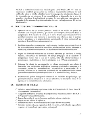 Al 2020 la Institución Educativa de Basica Regular Darío Arrus I.E.Nº 5011Darío Arrus I.E.Nº 5011 será una
organización acreditada que evidencia una cultura de mejoramiento continuo y por endejoramiento continuo y por ende
su filosofía radica en brindar calidad en los servicios que presta, satisfaciendo algunas desu filosofía radica en brindar calidad en los servicios que presta, satisfaciendo algunas de
las necesidades de los miembros de su comunidad que se desprenden de la tarea dellas necesidades de los miembros de su comunidad que se desprenden de la tarea del
aprender, a través de la aplicación de proyectos de innovación que repercutan en laaprender, a través de la aplicación de proyectos de innovación que repercutan en la
formación de los alumnos, la profesionalización docente, y el mejoramiento del servicioformación de los alumnos, la profesionalización docente, y el mejoramiento del servicio
administrativo.administrativo.
8.2. OBJETIVOS ESTRATEGICOS INSTITUCIONALES
1. Optimizar el uso de los recursos públicos a través de un modelo de gestión por
resultados con enfoque sistémico, que oriente el desempeño institucional hacia el
cumplimiento de la misión y la visión, en el marco de una educación constructivista,
científico-humanista, que promueva la autonomía, una cultura de paz, el ejercicio
social y ciudadano, y el emprendimiento, garantizando el clima institucional que
permitan el desarrollo innovaciones educativas.
2. Establecer una cultura de evaluación y mejoramiento continuo, que asegure el uso de
los recursos humanos, económicos, materiales, la infraestructura, permita resultados en
aprendizaje, el servicio que se brinda, y la acreditación de la institución educativa.
3. Lograr una identidad institucional de excelencia educativa que trascienda lo local y
regional, considerando los resultados del trabajo pedagógico en el desarrollo de
competencias básicas para la vida en el alumno, entre ellas obtener resultados en
comunicación y matemáticas en el nivel satisfactorio en el 100% de sus estudiantes
4. Optimizar la calidad de una educación en valores, promoviendo una cultura de
innovación y de investigación acción como propuesta metodológica; sustentada en la
permanente motivación, acompañamiento, reconocimiento y capacitación de su
personal; así como de la evaluación permanente de las actividades institucionales,
generando un espacio de desarrollo profesional de su personal docente y directivo.
5. Establecer una gestión participativa centrada en los resultados de aprendizajes, que
garantice la eficacia, eficiencia en el servicio educativo y el desempeño eficaz de sus
agentes, en un clima institucional satisfactorio.
8.3. OBJETIVOS DE CALIDAD
 Satisfacer las necesidades y expectativas de los ALUMNOS de la I.E. Darío Arrús N°
5011 esperados y no esperados
 Asegurar la pertinencia, porcentaje de cumplimiento y predominio práctico del DCN y
la Propuesta Curricular Institucional.
 Lograr el promedio de aprovechamiento académico mínimo establecido.
 Lograr una tasa minima de repitencia.
 Incrementar el Perfil Profesional de nuestro Cuerpo docente no docente
 Satisfacer las necesidades y expectativas de la población de la localidad y regional con
respecto a la trascendencia y proyección institucional.
35
 