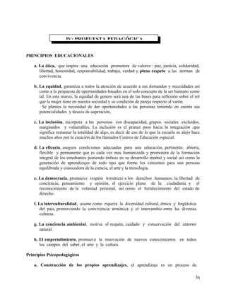 PRINCIPIOS EDUCACIONALES
a. La ética, que inspira una educación promotora de valores : paz, justicia, solidaridad,
libertad, honestidad, responsabilidad, trabajo, verdad y pleno respeto a las normas de
convivencia.
b. La equidad, garantiza a todos la atención de acuerdo a sus demandas y necesidades así
como a la propuesta de oportunidades basados en el solo concepto de la ser humano como
tal. En este marco, la equidad de genero será una de las bases para reflexión sobre el rol
que la mujer tiene en nuestra sociedad y su condición de pareja respecto al varón.
Se plantea la necesidad de dar oportunidades a las personas teniendo en cuenta sus
potencialidades y deseos de superación,
c. La inclusión, incorpora a las personas con discapacidad, grupos sociales excluidos,
marginados y vulnerables. La inclusión es el primer paso hacia la integración .que
significa restaurar la totalidad de algo, es decir de eso de lo que la escuela se alejo hace
muchos años por la creación de los llamados Centros de Educación especial.
d. La eficacia, asegura condiciones adecuadas para una educación, pertinente, abierta,
flexible y permanente que es cada vez mas humanizada y promotora de la formación
integral de los estudiantes poniendo énfasis en su desarrollo mental y social así como la
generación de aprendizajes de todo tipo que forme los cimientos para una persona
equilibrada y conocedora de la ciencia, el arte y la tecnología.
e. La democracia, promueve respeto irrestricto a los derechos humamos, la libertad de
conciencia, pensamiento y opinión, el ejercicio pleno de la ciudadanía y el
reconocimiento de la voluntad personal, así como el fortalecimiento del estado de
derecho.
f. La interculturalidad, asume como riqueza la diversidad cultural, étnica y lingüística
del país, promoviendo la convivencia armónica y el intercambio entre las diversas
culturas.
g. La conciencia ambiental, motiva el respeto, cuidado y conservación del entorno
natural.
h. El emprendimiento, promueve la innovación de nuevos conocimientos en todos
los campos del saber, el arte y la cultura.
Principios Psicopedagógicos
a. Construcción de los propios aprendizajes, el aprendizaje es un proceso de
IV: PROPUESTA PEDAGÓGICA
36
 