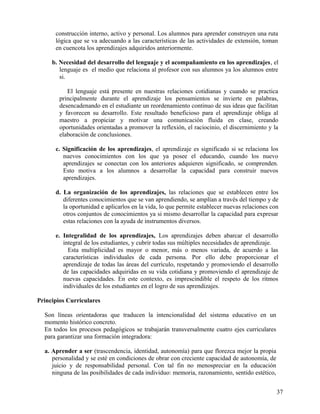 construcción interno, activo y personal. Los alumnos para aprender construyen una ruta
lógica que se va adecuando a las características de las actividades de extensión, toman
en cuencota los aprendizajes adquiridos anteriormente.
b. Necesidad del desarrollo del lenguaje y el acompañamiento en los aprendizajes, el
lenguaje es el medio que relaciona al profesor con sus alumnos ya los alumnos entre
si.
El lenguaje está presente en nuestras relaciones cotidianas y cuando se practica
principalmente durante el aprendizaje los pensamientos se invierte en palabras,
desencadenando en el estudiante un reordenamiento continuo de sus ideas que facilitan
y favorecen su desarrollo. Este resultado beneficioso para el aprendizaje obliga al
maestro a propiciar y motivar una comunicación fluida en clase, creando
oportunidades orientadas a promover la reflexión, el raciocinio, el discernimiento y la
elaboración de conclusiones.
c. Significación de los aprendizajes, el aprendizaje es significado si se relaciona los
nuevos conocimientos con los que ya posee el educando, cuando los nuevo
aprendizajes se conectan con los anteriores adquieren significado, se comprenden.
Esto motiva a los alumnos a desarrollar la capacidad para construir nuevos
aprendizajes.
d. La organización de los aprendizajes, las relaciones que se establecen entre los
diferentes conocimientos que se van aprendiendo, se amplían a través del tiempo y de
la oportunidad e aplicarlos en la vida, lo que permite establecer nuevas relaciones con
otros conjuntos de conocimientos ya si mismo desarrollar la capacidad para expresar
estas relaciones con la ayuda de instrumentos diversos.
e. Integralidad de los aprendizajes, Los aprendizajes deben abarcar el desarrollo
integral de los estudiantes, y cubrir todas sus múltiples necesidades de aprendizaje.
Esta multiplicidad es mayor o menor, más o menos variada, de acuerdo a las
características individuales de cada persona. Por ello debe proporcionar el
aprendizaje de todas las áreas del currículo, respetando y promoviendo el desarrollo
de las capacidades adquiridas en su vida cotidiana y promoviendo el aprendizaje de
nuevas capacidades. En este contexto, es imprescindible el respeto de los ritmos
individuales de los estudiantes en el logro de sus aprendizajes.
Principios Curriculares
Son líneas orientadoras que traducen la intencionalidad del sistema educativo en un
momento histórico concreto.
En todos los procesos pedagógicos se trabajarán transversalmente cuatro ejes curriculares
para garantizar una formación integradora:
a. Aprender a ser (trascendencia, identidad, autonomía) para que florezca mejor la propia
personalidad y se esté en condiciones de obrar con creciente capacidad de autonomía, de
juicio y de responsabilidad personal. Con tal fin no menospreciar en la educación
ninguna de las posibilidades de cada individuo: memoria, razonamiento, sentido estético,
37
 