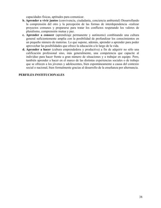 capacidades físicas, aptitudes para comunicar.
b. Aprender a vivir juntos (convivencia, ciudadanía, conciencia ambiental) Desarrollando
la comprensión del otro y la percepción de las formas de interdependencia -realizar
proyectos comunes y prepararse para tratar los conflictos respetando los valores de
pluralismo, comprensión mutua y paz.
c. Aprender a conocer (aprendizaje permanente y autónomo) combinando una cultura
general suficientemente amplia con la posibilidad de profundizar los conocimientos en
un pequeño número de materias. Lo que supone, además, aprender a aprender para poder
aprovechar las posibilidades que ofrece la educación a lo largo de la vida.
d. Aprender a hacer (cultura emprendedora y productiva) a fin de adquirir no sólo una
calificación profesional sino, más generalmente, una competencia que capacite al
individuo para hacer frente a gran número de situaciones y a trabajar en equipo. Pero,
también aprender a hacer en el marco de las distintas experiencias sociales o de trabajo
que se ofrecen a los jóvenes y adolescentes, bien espontáneamente a causa del contexto
social o nacional, bien formalmente gracias al desarrollo de la enseñanza por alternancia.
PERFILES INSTITUCIONALES
38
 