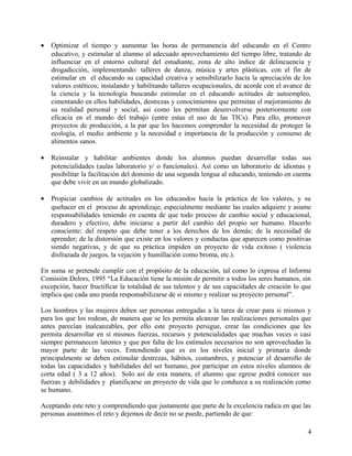 • Optimizar el tiempo y aumentar las horas de permanencia del educando en el Centro
educativo, y estimular al alumno al adecuado aprovechamiento del tiempo libre, tratando de
influenciar en el entorno cultural del estudiante, zona de alto índice de delincuencia y
drogadicción, implementando: talleres de danza, música y artes plásticas, con el fin de
estimular en el educando su capacidad creativa y sensibilizarlo hacia la apreciación de los
valores estéticos; instalando y habilitando talleres ocupacionales, de acorde con el avance de
la ciencia y la tecnología buscando estimular en el educando actitudes de autoempleo,
cimentando en ellos habilidades, destrezas y conocimientos que permitan el mejoramiento de
su realidad personal y social, así como les permitan desenvolverse posteriormente con
eficacia en el mundo del trabajo (entre estas el uso de las TICs). Para ello, promover
proyectos de producción, a la par que les hacemos comprender la necesidad de proteger la
ecología, el medio ambiente y la necesidad e importancia de la producción y consumo de
alimentos sanos.
• Reinstalar y habilitar ambientes donde los alumnos puedan desarrollar todas sus
potencialidades (aulas laboratorio y/ o funcionales). Así como un laboratorio de idiomas y
posibilitar la facilitación del dominio de una segunda lengua al educando, teniendo en cuenta
que debe vivir en un mundo globalizado.
• Propiciar cambios de actitudes en los educandos hacia la práctica de los valores, y su
quehacer en el proceso de aprendizaje, especialmente mediante las cuales adquiere y asume
responsabilidades teniendo en cuenta de que todo proceso de cambio social y educacional,
duradero y efectivo, debe iniciarse a partir del cambio del propio ser humano. Hacerlo
consciente: del respeto que debe tener a los derechos de los demás; de la necesidad de
aprender; de la distorsión que existe en los valores y conductas que aparecen como positivas
siendo negativas, y de que su práctica impiden un proyecto de vida exitoso ( violencia
disfrazada de juegos, la vejación y humillación como broma, etc.).
En suma se pretende cumplir con el propósito de la educación, tal como lo expresa el Informe
Comisión Delors, 1995 “La Educación tiene la misión de permitir a todos los seres humanos, sin
excepción, hacer fructificar la totalidad de sus talentos y de sus capacidades de creación lo que
implica que cada uno pueda responsabilizarse de si mismo y realizar su proyecto personal”.
Los hombres y las mujeres deben ser personas entregadas a la tarea de crear para si mismos y
para los que los rodean, de manera que se les permita alcanzar las realizaciones personales que
antes parecían inalcanzables, por ello este proyecto persigue, crear las condiciones que les
permita desarrollar en sí mismos fuerzas, recursos y potencialidades que muchas veces o casi
siempre permanecen latentes y que por falta de los estímulos necesarios no son aprovechadas la
mayor parte de las veces. Entendiendo que es en los niveles inicial y primaria donde
principalmente se deben estimular destrezas, hábitos, costumbres, y potenciar el desarrollo de
todas las capacidades y habilidades del ser humano, por participar en estos niveles alumnos de
corta edad ( 3 a 12 años). Solo así de esta manera, el alumno que egrese podrá conocer sus
fuerzas y debilidades y planificarse un proyecto de vida que lo conduzca a su realización como
se humano.
Aceptando este reto y comprendiendo que justamente que parte de la excelencia radica en que las
personas asumimos el reto y dejemos de decir no se puede, partiendo de que:
4
 