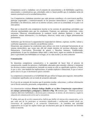 Competencia social y ciudadana: son el conjunto de conocimientos y de habilidades cognitivas,
emocionales y comunicativas que, articulados entre sí, hacen posible que el ciudadano actúe de
manera constructiva en la sociedad democrática.
Las Competencias ciudadanas permiten que cada persona contribuya a la convivencia pacífica,
participe responsable y constructivamente en los procesos democráticos y respete y valore la
pluralidad y las diferencias, tanto en su entorno cercano, como en su comunidad, en su país o en
otros países.
Para que se desarrolle esta competencia insertar en las sesiones de aprendizaje actividades que
ofrezcan oportunidades para que los estudiantes: Expresen sus opiniones, entrevisten, voten,
encuesten, Observen sistemáticamente la conducta social, planteen hipótesis y traten de
probarlas, reúnan información y la clasifiquen, observen, tomen nota y hagan planteamientos
preliminares.
Ambientes que favorezcan la argumentación (capacidad de elaborar, expresar, escribir, valorar y
confrontar argumentos en relación con problemas reales).
Situaciones que preparen las condiciones para utilizar con éxito la principal herramienta de un
sistema democrático, que vayan más allá del simple dominio de nociones abstractas sobre:
Democracia, Convivencia, Diversidad de género o Derechos humanos. Estableciendo,
gradualmente, lo que los estudiantes deben saber y saber hacer, según sus estadios de desarrollo,
para ir ejercitando esas habilidades en su hogar, en su vida escolar y en otros contextos
Comunicación
Se denomina competencia comunicativa a la capacidad de hacer bien el proceso de
comunicación, usando los procesos y habilidades adecuados para entender, elaborar e interpretar
los diversos eventos comunicativos, teniendo en cuenta no sólo su significado explícito o literal,
lo que se dice, sino también las implicaciones, el sentido explícito o intencional, lo que el emisor
quiere decir o lo que el destinatario quiere entender.
La competencia comunicativa es la habilidad del que utiliza la lengua para negociar, intercambiar
e interpretar significados con un modo de actuación adecuado
Es el uso de un conjunto de recursos que le permiten recabar, seleccionar, y utilizar información
con el fin de conocerla, procesarla, comprenderla, y valorarla.
La comunicación cotidiana Rómulo Gallego Badillo en su libro Competencias cognoscitivas:
un enfoque epistemológico, pedagógico y didáctico (Pág. 19) sostiene que: “Distintas personas
emplean diferentes habilidades y destrezas para comunicar, lo mismo, de otra manera y según la
situación de comunicación en la cual se encuentren.
Y aclara, más que de acción comunicativa, habría que hablar de interacción comunicativa, en la
que cada uno de los participes se encuentra significando y atribuyendo sentido desde sus
estructuras de significados y de actuación comunicativa…..la considera una actividad
cognoscitiva en la que los sujetos tienen que involucrarse para que la interacción sea holística
como se necesita.
46
 
