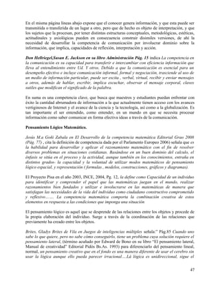 En el misma página líneas abajo expone que el conocer genera información, y que esta puede ser
transmitida o transferida de un lugar a otro, pero que de hecho es objeto de interpretación, y que
los sujetos que la procesan, por tener distintas estructuras conceptuales, metodológicas, estéticas,
actitudinales y axiológicas pueden en consecuencia construir disimiles versiones, de ahí la
necesidad de desarrollar la competencia de comunicación por involucrar dominio sobre la
información, que implica, capacidades de reflexión, interpretación y acción.
Don Hellriegel,Susan E. Jackson en su libro Administración Pág. 15 indica La competencia en
la comunicación es su capacidad para transferir e intercambiar con eficiencia información que
lleva al entendimiento entre Ud. Y otros. Debido a que la comunicación es esencial para un
desempeño efectivo e incluye comunicación informal, formal y negociación, trasciende al uso de
un medio de información particular, puede ser escita , verbal, virtual, recibir y enviar mensajes
a otros, además de hablar, escribir, implica escuchar, observar el mensaje corporal, claves
sutiles que modifican el significado de la palabra.
En suma es una competencia clave, que busca que maestros y estudiantes puedan enfrentar con
éxito la cantidad abrumadora de información a la que actualmente tienen acceso con los avances
vertiginosos de Internet y el avance de la ciencia y la tecnología, así como a la globalización. Es
tan importante el ser entendido, como entender, en un mundo en que se necesita procesar
información como saber comunicar en forma efectiva ideas a través de la comunicación.
Pensamiento Lógico Matemático.
Jesús M.a Goñi Zabala en El Desarrollo de la competencia matemática Editorial Grao 2008
(Pág. 77) , cita la definición de competencia dada por el Parlamento Europeo 2006) señala que es
la habilidad para desarrollar y aplicar el razonamiento matemático con el fin de resolver
diversos problemas en situaciones cotidianas. Basándose en un buen dominio del calculo, el
énfasis se sitúa en el proceso y la actividad, aunque también en los conocimientos, entraña en
distintos grados- la capacidad y la voluntad de utilizar modos matemáticos de pensamiento
lógico espacial, y representación ( formulas , modelos, construcciones, gráficos y diagramas).
El Proyecto Pisa en el año 2003, INCE, 2004, Pg. 12, la define como Capacidad de un individuo
para identificar y comprender el papel que las matemáticas juegan en el mundo, realizar
razonamientos bien fundados y utilizar e involucrarse en las matemáticas de manera que
satisfagan las necesidades de la vida del individuo como ciudadano constructivo comprometido
y reflexivo……. La competencia matemática comporta la combinación creativa de estos
elementos en respuesta a las condiciones que imponga una situación
El pensamiento lógico es aquel que se desprende de las relaciones entre los objetos y procede de
la propia elaboración del individuo. Surge a través de la coordinación de las relaciones que
previamente ha creado entre los objetos.
Brites, Gladys Brites de Vila en Juegos de inteligencias múltiples señala:” Pág.85 Cuando uno
sabe lo que quiere, pero no sabe cómo conseguirlo, tiene un problema cuya solución requiere el
pensamiento lateral, (término acuñado por Edward de Bono en su libro “El pensamiento lateral,
Manual de creatividad” Editorial Pidós Bs.As. 1993) para diferenciarlo del pensamiento lineal,
normal, un pensamiento creativo que en el fondo es una manera diferente de usar el cerebro sin
usar la lógica aunque ello pueda parecer irracional….Lá lógica es unidireccional, sigue el
47
 