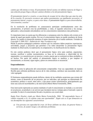 camino que ella misma se traza. El pensamiento lateral cuenta con infinitas maneras de llegar a
una solución porque llega a ella por caminos distintos a los del pensamiento lógico.
El pensamiento lateral es creativo, es una forma de escapar de las ideas fijas que atan las alas
de la creación. Es necesario reconocer que ambos pensamientos son igualmente necesarios; el
pensamiento lateral, creativo, es para crear ideas; el pensamiento lógico es para desarrollarlas,
seleccionarlas y usarlas”
En la resolución de problemas en consecuencia participan combinadamente estos dos
pensamientos, el primero crea las posibilidades, y rutas, el segundo selecciona y las escoge,
aplicando y seleccionando articulándose con los conocimientos matemáticos más pertinentes.
Es importante tener en cuenta que las diferencias y semejanzas entre los objetos sólo existen en la
mente de aquel que puede crearlas. Por eso el conocimiento lógico no puede enseñarse de forma
directa. En cambio se desarrolla mientras el sujeto interactúa con el medio ambiente. Extraído de
Copyright © 2008-2011 - Definición.de- http://wordpress.org/
Desde la practica pedagógica podemos sostener que los maestros deben propiciar experiencias,
actividades, juegos y proyectos que permitan a los niños desarrollar su pensamiento lógico
mediante la observación, la exploración, la comparación y la clasificación de los objetos.
En este camino podemos decir que el pensamiento lógico sirve para analizar, argumentar,
razonar, justificar o probar razonamientos, se basa en la coherencia y objetividad de los
argumentos y se caracteriza por ser preciso y exacto, puesto que se sostienen en datos probables o
en hechos. Por partir del análisis el pensamiento lógico es analítico y por emplear el
razonamiento, es racional, sigue reglas y pasos en consecuencia es secuencial.
Emprendimiento:
Entendido como la aplicación del conocimiento comprendido. Usar sus capacidades de manera
flexible para enfrentar problemas nuevos de la vida cotidiana, satisfacer una necesidad, darle un
valor agregado.
El fenómeno emprendimiento puede definirse, dentro de las múltiples acepciones que existen del
mismo, como el desarrollo de un proyecto, por un individuo, que persigue un determinado fin
económico, político o social, entre otros, y que posee ciertas características, principalmente que
tiene una cuota de incertidumbre y de innovación (María Marta Formichella, 2004)
Esta innovación representa un camino mediante el cuál el conocimiento se traslada y se convierte
en un proceso, un producto o un servicio que incorpora nuevas ventajas para el mercado o para la
sociedad. Es decir el conocimiento llevado a la práctica con creatividad.
Según Peter Drucker citado por María Marta Formichella, 2004. “El emprendedor busca el
cambio responde a él y lo explota como una oportunidad”. Según esto es el que demuestra en
sus desempeños las siguientes características
a) Una persona con capacidad de crear, de llevar adelante sus ideas, de generar bienes y
servicios, de asumir riesgos y de enfrentar problemas.
48
 