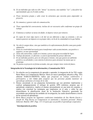 b) Es un individuo que sabe no sólo “mirar” su entorno, sino también “ver” y descubrir las
oportunidades que en él están ocultas.
c) Posee iniciativa propia y sabe crear la estructura que necesita para emprender su
proyecto,
d) Se comunica y genera redes de comunicación,
e) Tiene capacidad de convocatoria; incluso de ser necesario sabe conformar un grupo de
trabajo
f) Comienza a realizar su tarea sin dudar, ni dejarse vencer por temores.
g) Es capaz de crear algo nuevo o de dar un uso diferente a algo ya existente, y de esa
manera generar un impacto en su propia vida y en la de la comunidad en la que habita.
h) No sólo le surgen ideas, sino que también es lo suficientemente flexible como para poder
adaptarlas
i) Posee la creatividad necesaria para transformar cada acontecimiento, sea positivo o
negativo, en una oportunidad
j) Tiene alta autoestima, confía en sí mismo y posee una gran necesidad de logro.
k) Trabaja duramente, es eficiente y se da la oportunidad de pensar diferente.
l) Es un individuo positivo, pero no sólo para sí mismo, sino que genera un ambiente
positivo a su alrededor y este entorno le favorece para alcanzar las metas que se
proponga.
m) No piensa su proyecto en forma acotada, sino que siempre tiene visión de futuro.
Integración de la Tecnología de la información y Comunicación TICS
1. En relación con la competencia de aprender a aprender, la integración de las TICs según
Berta Marco en Competencias Básicas: Hacia un nuevo paradigma educativo (Pág. 103)
editorial NARCEA-MEPSYD, indica que propician un trabajo colaborativo y
participativo, y son vitales para asegurar que las personas puedan mantener un
aprendizaje autónomo a lo largo de la vida.
2. Hemos encontrado en sus propuestas herramientas que nos permiten implementar y
explicar pedagógicamente el enfoque de gestión APO sistémica; propone que el
aprendizaje cooperativo, implica al alumno personalmente en una tarea de conjunto, y
explica con exactitud las estrategias que empleamos en el aula, y sobre las que
desarrollamos la planificación anual de la Institución Educativa, generando las
necesidades que propician las unidades de investigación, las cuales desarrollamos a través
de las sesiones de aprendizaje:
3. Berta Marco propone las siguientes condiciones tomándolas de Xus Martín García y
Joseph M. Puig Rovira en Competencia en autonomía e iniciativa personal. Alianza
Editorial, Madrid, 2007, Págs. 111-113.para que sea posible el aprendizaje cooperativo
“Interdependencia positiva.
49
 