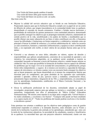 Una Visión del futuro puede cambiar el mundo
Una visión del futuro debe guiar nuestro destino
Una Visión del futuro sin acción es solo un sueño.
Que tiene como fin:
• Mejorar la calidad del servicio educativo que se brinda en esta Institución Educativa.
Propiciando espacios para que la Institución Educativa cumpla con su papel de ser un centro
de difusión de cultura, que tengan trascendencia en la comunidad donde tiene su quehacer,
desarrollando el concepto de escuela extramuros. Cambiar y brindar nuevos horizontes y
posibilidades de realización de quienes pertenecen a esta comunidad educativa, demostrando
que es posible conseguir los objetivos que se propongan reuniendo esfuerzos, manteniendo un
sentido positivo de la vida, sensibilizando a los padres de familia y enseñándoles que es
posible obtener una mejor educación de sus hijos si todos contribuyen con ello, si buscamos
vencer las dificultades y limitaciones en forma cooperativa y colaborativa, teniendo como eje
principal el buscar la unidad de esfuerzos y la correcta administración de todos los recursos
ya sean económicos, humanos y materiales (infraestructura y equipos) es decir contribuyendo
todos, y no esperando solo recibir, es decir valerse de sus propias fuerzas antes que en las
ajenas.
• Convertir a sus alumnos en seres útiles, educados en valores, sujetos de derecho y
responsabilidad, que aplican careadoramente, concientes de su necesidad de aprender y con
iniciativa, los conocimientos adquiridos, en su quehacer social, ayudando a mejorar su
comunidad, buscando su bienestar a través del bienestar colectivo, cuando busque mejorar su
calidad de vida. En suma que posibilite la formación de hombres nuevos capaces de enfrentar
los problemas que les toque vivir en la sociedad del conocimiento y la globalización, porque
formó niños independientes y seguros de si mismos con iniciativa y capacidad de liderazgo,
capaces de reinventarse a si mismos cuantas veces sea necesario hasta conseguir los objetivos
que se hayan propuesto, que hayan desarrollado en sí mismos las competencias básicas que
necesitan para ser competentes, que giran alrededor de los siguientes ejes curriculares,
aprender a aprender, cultura de paz, ejercicio social y ciudadano, comunicación eficaz,
pensamiento lógico matemático, integración de las TICs, y emprendimiento, en concordancia
con los aprendizajes fundamentales, establecidos en el Marco Curricular Nacional, y las
Rutas de aprendizaje.
• Elevar la calificación profesional de los docentes, estimulando adopte su papel de
investigador, propiciando espacios para que aplique su iniciativa y creatividad, elevando su
autoestima, compartiendo con ellos el pensamiento de “Marva Collins” (Educadora
Norteamericana) “Mi misión como maestra es no dejar atrás a ningún niño. Volveré buenos a
los malos estudiantes, y excelentes a los buenos”. “Cualquier niño puede ser buen estudiante
si se espera mucho de el”. “Todos los problemas del mundo podrían resolverse si los hombre
se decidieran a pensar”.
Estas premisas nos orientan a establecer que los objetivos tanto pedagógicos como de gestión
institucional responden al contexto y la demanda descritos, están alineados con la Visión y
misión de la institución; la gestión está centrada en los aprendizajes, entendiendo que estos son
la razón de las instituciones educativas, la necesidad de los estudiantes, usuarios y beneficiarios
de su quehacer. La necesidad hace que este proyecto educativo institucional, cuente con una
5
 