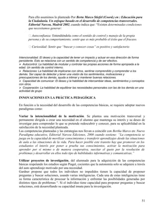 Para ello asumimos lo planteado Por Berta Marco Stiefel (Coord.) en : Educación para
la Ciudadanía. Un enfoque basado en el desarrollo de competencias transversales.
Editorial Narcea, Madrid 2002, cuando indica que: “Existen determinadas condiciones
que necesitamos generar:
 Autoconfianza: Entendiéndola como el sentido de control y manejo de la propia
persona y de su comportamiento; sentir que es más probable el éxito que el fracaso.
 Curiosidad: Sentir que “buscar y conocer cosas” es positivo y satisfactorio
Intencionalidad. El deseo y la capacidad de tener un impacto y actuar en esa dirección de forma
persistente. Esto se relaciona con un sentido de competencia y de ser efectivo.
Autocontrol. La habilidad de modular y controlar las propias acciones de forma apropiada a la
edad. Un sentido de control interno.
Relaciones: La habilidad de implicarse con otros, sentirse comprendido y comprender a los
demás. Ser capaz de detectar y tener una visión de los sentimientos, motivaciones y
preocupaciones de los demás, ayuda a intimar y mantener buenas relaciones.
Capacidad de comunicar: El deseo y la habilidad de intercambiar ideas, sentimientos y conceptos
con otros.
Cooperación: La habilidad de equilibrar las necesidades personales con las de los demás en una
actividad de grupo
INNOVACIONES EN LA PRÁCTICA PEDAGÓGICA
En función a la necesidad del desarrollo de las competencias básicas, se requiere adoptar nuevos
paradigmas como:
Variar la intencionalidad de la motivación. Se plantea una motivación transversal y
permanente dirigida a crear una necesidad en el alumno que mantenga su interés y su deseo de
investigar para comprender lo que se pretende redescubrir y conocer, para su aplicabilidad en la
satisfacción de la necesidad planteada.
Las competencias planteadas y las estrategias nos llevan a coincidir con Bertha Marco en: Nuevo
Paradigma educativo, Editorial Narcea Ediciones, 2008 cuando sostiene: “La competencia se
juega en la capacidad de movilizar conocimientos y transferir aprendizajes desde las situaciones
de aula a las situaciones de la vida. Para hacer posible este transito hay que promover en los
estudiantes el interés por poner a prueba sus conocimientos, activar la motivación para
aprender por sí mismo o de manera cooperativa, suscitar el gusto por la resolución de
problemas y desarrollar en ellos todo tipo de habilidades informativas y comunicativas.”
Utilizar proyectos de investigación, del alumnado para la adquisición de las competencias
básicas respetando los estadios según Piaget, cocientes que la autonomía solo se adquiere a través
del auto aprendizaje motivado por una necesidad.
Gardner propone que todos los individuos no impedidos tienen la capacidad de proponer
preguntas y buscar soluciones, usando varias inteligencias. Cada una de estas inteligencias tiene
su forma característica de procesar la información y enfrentar las posibilidades generadas por
distintos tipos de problemas “. Si el individuo tiene capacidad para proponer preguntas y buscar
soluciones, está desarrollando su capacidad innata para la investigación.
51
 