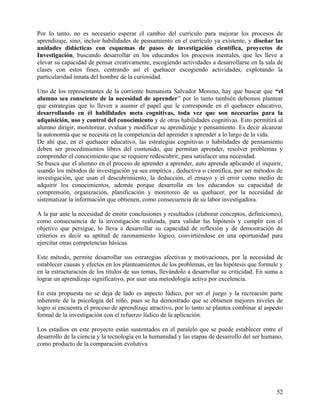 Por lo tanto, no es necesario esperar el cambio del currículo para mejorar los procesos de
aprendizaje, sino, incluir habilidades de pensamiento en el currículo ya existente, y diseñar las
unidades didácticas con esquemas de pasos de investigación científica, proyectos de
Investigación, buscando desarrollar en los educandos los procesos mentales, que les lleve a
elevar su capacidad de pensar creativamente, escogiendo actividades a desarrollarse en la sala de
clases con estos fines, centrando así el quehacer escogiendo actividades, explotando la
particularidad innata del hombre de la curiosidad.
Uno de los representantes de la corriente humanista Salvador Moreno, hay que buscar que “el
alumno sea consciente de la necesidad de aprender” por lo tanto también debemos plantear
que estrategias que lo lleven a asumir el papel que le corresponde en el quehacer educativo,
desarrollando en él habilidades meta cognitivas, toda vez que son necesarias para la
adquisición, uso y control del conocimiento y de otras habilidades cognitivas. Esto permitirá al
alumno dirigir, monitorear, evaluar y modificar su aprendizaje y pensamiento. Es decir alcanzar
la autonomía que se necesita en la competencia del aprender a aprender a lo largo de la vida.
De ahí que, en el quehacer educativo, las estrategias cognitivas o habilidades de pensamiento
deben ser procedimientos libres del contenido, que permitan aprender, resolver problemas y
comprender el conocimiento que se requiere redescubrir, para satisfacer una necesidad.
Se busca que el alumno en el proceso de aprender a aprender, auto aprenda aplicando el inquirir,
usando los métodos de investigación ya sea empírica , deductiva o científica, por ser métodos de
investigación, que usan el descubrimiento, la deducción, el ensayo y el error como medio de
adquirir los conocimientos, además porque desarrolla en los educandos su capacidad de
comprensión, organización, planificación y monitoreo de su quehacer, por la necesidad de
sistematizar la información que obtienen, como consecuencia de su labor investigadora.
A la par ante la necesidad de emitir conclusiones y resultados (elaborar conceptos, definiciones),
como consecuencia de la investigación realizada, para validar las hipótesis y cumplir con el
objetivo que persigue, lo lleva a desarrollar su capacidad de reflexión y de demostración de
criterios es decir su aptitud de razonamiento lógico, convirtiéndose en una oportunidad para
ejercitar otras competencias básicas.
Este método, permite desarrollar sus estrategias afectivas y motivaciones, por la necesidad de
establecer causas y efectos en los planteamientos de los problemas, en las hipótesis que formule y
en la estructuración de los títulos de sus temas, llevándolo a desarrollar su criticidad. En suma a
lograr un aprendizaje significativo, por usar una metodología activa por excelencia.
En esta propuesta no se deja de lado es aspecto lúdico, por ser el juego y la recreación parte
inherente de la psicología del niño, pues se ha demostrado que se obtienen mejores niveles de
logro si encuentra el proceso de aprendizaje atractivo, por lo tanto se plantea combinar al aspecto
formal de la investigación con el refuerzo lúdico de la aplicación.
Los estadios en este proyecto están sustentados en el paralelo que se puede establecer entre el
desarrollo de la ciencia y la tecnología en la humanidad y las etapas de desarrollo del ser humano,
como producto de la comparación evolutiva
52
 