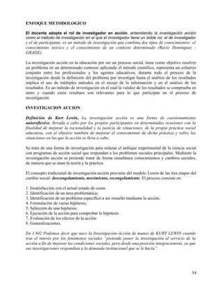 ENFOQUE METODOLOGICO
El docente adopta el rol de investigador en acción, entendiendo la investigación acción
como el método de investigación en el que el investigador tiene un doble rol, el de investigador
y el de participante, es un método de investigación que combina dos tipos de conocimientos: el
conocimiento teórico y el conocimiento de un contexto determinado (Rocío Domínguez -
GRADE).
La investigación acción en la educación por ser un proceso social, tiene como objetivo resolver
un problema en un determinado contexto aplicando el método científico, representa un esfuerzo
conjunto entre los profesionales y los agentes educativos, durante todo el proceso de la
investigación desde la definición del problema por investigar hasta el análisis de los resultados
implica el uso de múltiples métodos en el recojo de la información y en el análisis de los
resultados. Es un método de investigación en el cual la validez de los resultados se comprueba en
tanto y cuando estos resultaos son relevantes para lo que participan en el proceso de
investigación.
INVESTIGACION ACCION
Definición de Kurt Lewin, La investigación acción es una forma de cuestionamiento
autoreflexivo, llevada a cabo por los propios participantes en determinadas ocasiones con la
finalidad de mejorar la racionalidad y la justicia de situaciones, de la propia práctica social
educativa, con el objetivo también de mejorar el conocimiento de dicha práctica y sobre las
situaciones en las que la acción se lleva a cabo.
Se trata de una forma de investigación para enlazar el enfoque experimental de la ciencia social
con programas de acción social que respondan a los problemas sociales principales. Mediante la
investigación–acción se pretende tratar de forma simultánea conocimientos y cambios sociales,
de manera que se unan la teoría y la práctica.
El concepto tradicional de investigación-acción proviene del modelo Lewin de las tres etapas del
cambio social: descongelamiento, movimiento, recongelamiento. El proceso consiste en:
1. Insatisfacción con el actual estado de cosas.
2. Identificación de un área problemática;
3. Identificación de un problema específico a ser resuelto mediante la acción;
4. Formulación de varias hipótesis;
5. Selección de una hipótesis;
6. Ejecución de la acción para comprobar la hipótesis
7. Evaluación de los efectos de la acción
8. Generalizaciones.
En 1.942 Podemos decir que nace la Investigación-Acción de manos de KURT LEWIN cuando
tras el interés por los fenómenos sociales “pretende poner la investigación al servicio de la
acción a fin de mejorar las condiciones sociales, pero desde una posición integracionista, ya que
sus investigaciones respondían a la demanda institucional que se le hacía”.
54
 
