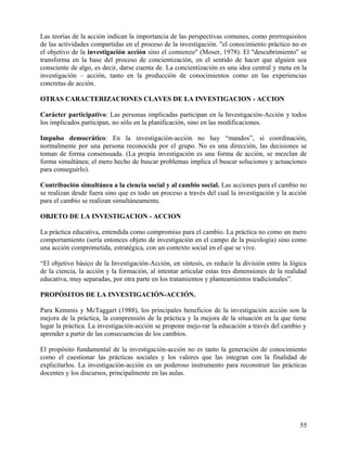 Las teorías de la acción indican la importancia de las perspectivas comunes, como prerrequisitos
de las actividades compartidas en el proceso de la investigación. "el conocimiento práctico no es
el objetivo de la investigación acción sino el comienzo" (Moser, 1978). El "descubrimiento" se
transforma en la base del proceso de concientización, en el sentido de hacer que alguien sea
consciente de algo, es decir, darse cuenta de. La concientización es una idea central y meta en la
investigación – acción, tanto en la producción de conocimientos como en las experiencias
concretas de acción.
OTRAS CARACTERIZACIONES CLAVES DE LA INVESTIGACION - ACCION
Carácter participativo: Las personas implicadas participan en la Investigación-Acción y todos
los implicados participan, no sólo en la planificación, sino en las modificaciones.
Impulso democrático: En la investigación-acción no hay “mandos”, sí coordinación,
normalmente por una persona reconocida por el grupo. No es una dirección, las decisiones se
toman de forma consensuada. (La propia investigación es una forma de acción, se mezclan de
forma simultánea; el mero hecho de buscar problemas implica el buscar soluciones y actuaciones
para conseguirlo).
Contribución simultánea a la ciencia social y al cambio social. Las acciones para el cambio no
se realizan desde fuera sino que es todo un proceso a través del cual la investigación y la acción
para el cambio se realizan simultáneamente.
OBJETO DE LA INVESTIGACION - ACCION
La práctica educativa, entendida como compromiso para el cambio. La práctica no como un mero
comportamiento (sería entonces objeto de investigación en el campo de la psicología) sino como
una acción comprometida, estratégica, con un contexto social en el que se vive.
“El objetivo básico de la Investigación-Acción, en síntesis, es reducir la división entre la lógica
de la ciencia, la acción y la formación, al intentar articular estas tres dimensiones de la realidad
educativa, muy separadas, por otra parte en los tratamientos y planteamientos tradicionales”.
PROPÓSITOS DE LA INVESTIGACIÓN-ACCIÓN.
Para Kemmis y McTaggart (1988), los principales beneficios de la investigación acción son la
mejora de la práctica, la comprensión de la práctica y la mejora de la situación en la que tiene
lugar la práctica. La investigación-acción se propone mejo-rar la educación a través del cambio y
aprender a partir de las consecuencias de los cambios.
El propósito fundamental de la investigación-acción no es tanto la generación de conocimiento
como el cuestionar las prácticas sociales y los valores que las integran con la finalidad de
explicitarlos. La investigación-acción es un poderoso instrumento para reconstruir las prácticas
docentes y los discursos, principalmente en las aulas.
55
 