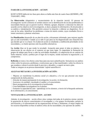 FASES DE LA INVESTIGACION – ACCION
KURT LEWIN habla de tres fases pero ahora se habla más bien de cuatro fases (KEMMIS y MC
TAGGART, 1988):
La Observación (diagnóstico y reconocimiento de la situación inicial). El proceso de
investigación−acción comienza en sentido estricto con la identificación de un área problemática o
necesidades básicas que se quieren resolver. Ordenar, agrupar, disponer y relacionar los datos de
acuerdo con los objetivos de la investigación, es decir, preparar la información a fin de proceder a
su análisis e interpretación. Ello permitirá conocer la situación y elaborar un diagnóstico. En el
caso de las aulas, identificar los problemas o temas de interés común, cuyos resultados lleven a
tomar conciencia y plantear soluciones.
La Planificación (desarrollo de un plan de acción, críticamente informado, para mejorar aquello
que ya está ocurriendo). Cuando ya se sabe lo que pasa (se ha diagnosticado una situación) hay
que decidir qué se va a hacer. En el plan de acción se estudiarán y establecerán prioridades en las
necesidades, y se harán opciones ente las posibles alternativas.
La Acción (fase en la que reside la novedad). Actuación para poner el plan en práctica y la
observación de sus efectos en el contexto en que tiene lugar. Es importante la formación de
grupos de trabajo para llevar a cabo las actividades diseñadas y la adquisición de un carácter de
lucha material, social y política por el logro de la mejora, siendo necesaria la negociación y el
compromiso.
Reflexión en torno a los efectos como base para una nueva planificación. Será preciso un análisis
crítico sobre los procesos, problemas y restricciones que se han manifestado y sobre los efectos lo
que ayudara a valorar la acción desde lo previsto y deseable y a sugerir un nuevo plan.
Todas se integran en un proceso denominado “espiral autoreflexiva
ALGUNAS METAS DE LA INVESTIGACIÓN-ACCIÓN:
 Mejorar y/o transformar la práctica social y/o educativa, a la vez que procurar una mejor
comprensión de dicha práctica.
 Articular de manera permanente la investigación, la acción y la formación.
 Acercarse a la realidad: vinculando el cambio y el conocimiento.
 Hacer protagonistas de la investigación al profesorado.
 Crear habilidades investigadoras en el alumno.
 Fomentar la capacidad de auto - aprendizaje en los alumnos, a través de la búsqueda autónoma
de la información y el conocimiento.
VENTAJAS DE LA INVESTIGACION - ACCION
Además, la investigación – acción ofrece otras ventajas derivadas de la práctica misma: permite
la generación de nuevos conocimientos al investigador y a los grupos involucrados; permite la
movilización y el reforzamiento de las organizaciones de base y finalmente, el mejor empleo de
los recursos disponibles en base al análisis crítico de las necesidades y las opciones de cambio.
56
 