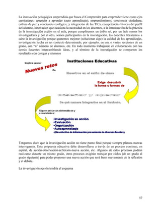 La innovación pedagógica emprendida que busca el Comprender para emprender tiene como ejes
curriculares: aprender a aprender (auto aprendizaje); emprendimiento; conciencia ciudadana;
cultura de paz y conciencia ecológica; y integración de las TICs, competencias básicas del perfil
del alumno, innovación que ocasiona la necesidad en los docentes, a la introducción de la práctica
de la investigación acción en el aula, porque cumpliremos un doble rol, por un lado somos los
investigadores y por el otro, somos participantes en la investigación, los docentes llevaremos a
cabo la investigación porque queremos mejorar (solucionar algo) la calidad de los aprendizajes,
investigación hecha en un contexto determinado, por ejemplo, en una o varias secciones de un
grado, con “n” número de alumnos, etc. En todo momento trabajando en colaboración con los
demás docentes intercambiando ideas, y al término de la investigación se comparten los
resultados con colegas y alumnos
Tengamos claro que la investigación acción no tiene punto final porque siempre plantea nuevas
interrogantes. Esta propuesta educativa debe desarrollarse a través de un proceso continuo, en
espiral, de acción-observación-reflexión-nueva acción, etc. Algunos de estos procesos podrán
realizarse durante un mismo grado, otros procesos exigirán trabajar por ciclos (de un grado al
grado siguiente) para poder proponer una nueva acción que será fruto nuevamente de la reflexión
y el debate.
La investigación acción tendría el esquema
57
 
