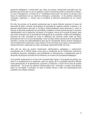 propuesta pedagógica e institucional, que exige un accionar institucional innovador para las
personas que tienen que ver con su quehacer y para la institución donde se desarrolla el trabajo.
Lo que la distinguirá es si dentro de su “modalidad institucional” por poseer un proyecto que
busca el cumplimiento de sus objetivos estratégicos, enmarcados en las políticas educativas
nacionales, regionales, y locales, que la considera la educación permanente de sus actores
sociales.
Por ello, las acciones en la gestión institucional que se tomen deberán: propiciar el marco de
desarrollo de dicho currículo, priorizándose la necesidad de capacitar primero al docente y al
personal administrativo para que se involucre institucionalmente (tome decisiones) y actúe en
función al educando atendiendo sus necesidades, creándose el clima institucional que se necesita,
identificándose con la institución; involucrar a los padres a través de la escuela de padres, para
que tomen conciencia de la necesidad de la búsqueda de la excelencia, cambios de paradigmas,
proyectos de vida, necesidad de evitar la influencia del currículo oculto sobre sus hijos,
participación activa en la tarea del aprender, como sus hijos tomen conciencia de la necesidad de
aprender y asuman con responsabilidad la tarea que les corresponde. Buscar alianzas estratégicas
con las instituciones locales para: lograr fondos a través de formas innovadoras como patrocinios,
esponsorizaciones, marketing con causa, mecenazgo, además de brindar servicios.
Para ello las áreas de gestión institucional: administrativa, pedagógica e institucional,
consideradas por el IPEBA órgano rector para la acreditación de las instituciones educativas,
considerara proyectos estratégicos, que posibilitarán la infraestructura y equipamiento para el
desarrollo del proyecto curricular de la institución, en el marco de la propuesta pedagógica.
En la gestión institucional en el marco de la normatividad vigente y la propuesta de gestión, con
miras a la acreditación de la institución, todos los agentes de la comunidad educativa deberán
tomar participación en la planificación, ejecución y evaluación, a través de las áreas de gestión
institucional: fin de que los objetivos institucionales sean conocidos y asuman como propias
todas las actividades a realizarse. Es decir se deberá llevará a cabo una administración por
resultados con enfoque sistémico.
6
 